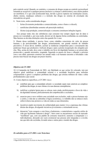 pelo controle social. Quando, ao contrário, o consumo de drogas escapa ao controle sociocultural
tornando-as acessíveis a qualquer pessoa (inclusive a crianças e adolescentes), seus efeitos podem
ser mortíferos. É o que está acontecendo hoje, devido a graves rupturas nas instituições sociais,
abalos morais, mudanças culturais e a inclusão das drogas no sistema de circulação das
mercadorias em geral.
8. Neste texto, serão consideradas drogas:
 lícitas (livremente produzidas e comercializadas, como o fumo e o álcool);
 semilícitas (distribuídas somente sob prescrição médica);
 ilícitas (cuja produção, comercialização e consumo constituem infrações legais).
Isso porque todas elas são substâncias cujo consumo traz sempre algum tipo de dano à
pessoa ou à sociedade e, por essa razão, devem ser de alguma forma combatidas ou controladas.
Mas faremos as devidas distinções entre elas quando for o caso.
9. Diante dessa realidade, é preciso fazer, como cidadãos conscientes do valor da pessoa
humana e da periculosidade das drogas, primeiramente, um grande mutirão de trabalho
preventivo. É nosso dever, também, acionar as instâncias competentes para o cerceamento das
poderosas forças que produzem e traficam drogas e para a pronta recuperação dos atingidos por
elas. Mas, acima de tudo, deve estar o trabalho em favor da dignidade humana a ser preservada,
promovida e, quando necessário, resgatada. Seguindo os passos de Jesus e olhando o próximo
com o seu olhar, queremos construir um mundo onde o ser humano encontre a felicidade e não
precise mais buscar nas drogas um prazer ilusório.
Objetivos da CF-2001
10. A Campanha da Fraternidade de 2001, em fidelidade ao que acima foi colocado, tem por
objetivo geral mobilizar a comunidade eclesial e a sociedade brasileira para enfrentar
corajosamente o grave e complexo problema das drogas, que arruina milhares de vidas e afeta
profundamente a paz social.
11. Como objetivos específicos, a CF 2001 visa a:
a) contribuir para que a comunidade eclesial e a sociedade sejam mais sensíveis ao complexo
problema das drogas, às suas vítimas e às suas danosas conseqüências;
b) mobilizar a própria Igreja para se colocar, mais ainda, profeticamente a favor da vida e
da dignidade humana, particularmente dos empobrecidos e excluídos;
c) anunciar para o novo milênio uma sociedade sem exclusões, onde a pessoa humana seja
o centro, a vida não se subordine à lógica econômica, e o trabalho não se reduza à mera
sobrevivência mas promova a vida em todas as suas dimensões;
d) incentivar amplo movimento de solidariedade para manter viva a esperança das vítimas
diretas das drogas, divulgando iniciativas já existentes e estimulando novas;
e) denunciar "com coragem e com força o hedonismo, o materialismo e aqueles estilos de
vida que facilmente induzem à droga"1
, bem como os mecanismos sociais do mercado
“neoliberal” que, com seu padrão de consumo insaciável, aumenta a competição e o
individualismo, deixando um vazio existencial nas pessoas nele integradas e a revolta
nas que dele são excluídas, levando umas e outras para o mundo das drogas.
Os subsídios para a CF-2001 e este Texto-base
1 Papa JOÃO PAULO II, Ecclesia in America, (EA) nº 61.
4
 