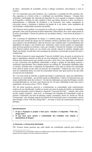de Deus, testemunho de comunhão, serviço e diálogo ecumênico, inter-religioso e com as
culturas.
197. Um importante meio para fortalecer a fé, a esperança e a caridade dos fiéis, portanto, dar-
lhes segurança na vivência cristã, é a celebração nas assembléias litúrgicas. Liturgias bem
celebradas e participadas são expressão da disposição de viver segundo as alegrias e exigências
do Evangelho e, também, do amor solidário e forte, que liberta, promove e salva. Favoreça-se,
particularmente, a celebração da Penitência e da Eucaristia, pois ambas retemperam as
convicções morais e alimentam a dinâmica da doação de si aos outros, como mediadores de
reconciliação e solidariedade eucarística da partilha.
198. Pastorear inclui também ir ao encontro da ovelha que se afastou do rebanho. A comunidade
paroquial, como sinal da presença do Bom Samaritano e Bom Pastor, deve estar sempre atenta às
diversas necessidades e formas de pobreza em seu próprio âmbito, e uma forma de pobreza é a
drogadição.
199. A presença de dependentes de drogas e o contínuo perigo que ameaça outros de serem
envolvidos pelo mundo das drogas são um chamado contínuo à paróquia para se organizar e dar
uma resposta a essa problemática. Além de procurar criar condições para o encaminhamento dos
dependentes de drogas e suas famílias para tratamento, outros serviços podem ser organizados
pelas diversas pastorais já existentes, como, por exemplo, a Pastoral da Visitação e da Acolhida.
Essa Pastoral poderia incluir em sua missão uma atenção especial às famílias atingidas pelo
flagelo das drogas, levando-lhes uma mensagem de esperança, concretizada em gestos de amor e
compreensão.
200. Dentro do possível, sejam organizadas "Casas de Acolhida", pois, em geral, as iniciativas de
apoio a dependentes esbarram na falta de um local adequado. Uma "Casa de Acolhida" deve se
esforçar para manter pessoas que atendam com jeito e amor. Deve estar capacitada a encaminhar
os que a procuram com problemas relacionados a drogas a grupos de auto-ajuda, pessoas e
instituições especializadas. Deve também possuir um catálogo de informações detalhadas sobre
os recursos existentes para o tratamento de dependentes e que estão ao alcance da comunidade
local, além de apoiar os que estão em processo de recuperação.31
Importa que essas casas, por
meio de voluntariado dêem, em nome da comunidade eclesial, todo apoio possível aos que estão
em processo de recuperação.
201. Um outro modo de enfrentar a questão das drogas é a paróquia dar apoio aos ambulatórios
existentes na comunidades, que prestam ajuda aos dependentes, e liderar reivindicação para que
sejam estabelecidos onde não os houver. Um tipo de colaboração, por parte da Paróquia, consiste
na disponibilização de um local para núcleos de AA, Al-Anon, Sobriedade Cristã, bem como a
organização de serviços como o “S.O.S. Droga”.
202. Há outras iniciativas possíveis e, evidentemente, as comunidades serão realisticamente
criativas em sua identificação. Acolher ou assistir, por meio de grupos de família, um dependente
na fase da reinserção social ou laborativa. Organizar "Caravanas da Vida" – mutirão para visitar
escolas, capelas, hospitais -, para levar as mensagens da Campanha da Fraternidade a todas as
pessoas e instituições, por meio de palestras, jograis, encenações, shows etc. Incluir no "Dia da
Comunicação" uma atividade especial da Pastoral da Comunicação junto à comunidade eclesial,
para divulgar o tema “Vida Sim, Droga Não!”, em todos os meios de comunicação existentes na
paróquia.
Questionamento:
1. O que a Paróquia se propõe a fazer para articular a Campanha: “Vida sim,
drogas não”?
2. O que fazer para manter a continuidade dos trabalhos com relação à
dependência de drogas?
As Pastorais e a Pastoral da Sobriedade
203. Existem muitas pastorais que estão dando sua contribuição especial para enfrentar a
31 É importante que a comunidade conheça as entidades para as quais serão encaminhados os dependentes. Por isso,
optamos por não publicar uma lista nacional de todas elas.
40
 