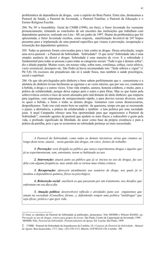 problemática da dependência de drogas, com o espírito do Bom Pastor. Entre elas, destacamos a
Pastoral da Saúde, a Pastoral da Juventude, a Pastoral Familiar, a Pastoral da Educação e o
Ensino Religioso Escolar.
204. Na 36ª a Assembléia Geral da CNBB (1998), em Itaici, o Setor Juventude fez veemente
pronunciamento, relatando as conclusões de um encontro das instituições que trabalham com
dependentes químicos, realizado em Lins - SP, em junho de 1997. Diante da problemática que foi
apresentada, o Setor Juventude recebeu, como resposta, manifestação favorável de 247 bispos
presentes para a implantação de uma pastoral específica que visasse à prevenção, recuperação e
reinserção dos dependentes químicos.
205. Todas as pastorais foram convocadas para a luta contra as drogas. Dessa articulação, surgiu
uma nova pastoral - a Pastoral da Sobriedade. Sobriedade? O que seria? Sobriedade não é uma
simples ausência de álcool e drogas. Sobriedade é uma maneira de viver. E a sobriedade é
fundamental para todas as pessoas e para todas as categorias sociais “Tudo o que é demais sobra",
diz o ditado popular. Muitas vezes, em nossas vidas, sobra sono, comilança, cobiça, vazio afetivo,
vazio existencial, desespero etc. São Pedro já havia recomendado isto: “Sede sóbrios e vigiai” (1
Pd 5,8). Os excessos são prejudiciais não só à saúde física, mas também à saúde psicológica,
social e espiritual.
206. Os que são privilegiados pelo dinheiro e bens sabem perfeitamente que o consumismo e a
idolatria do dinheiro levam facilmente ao egoísmo e ao vazio interior, que por sua vez, conduzem
à bebida, à droga e a outros vícios. Uma vida simples, austera, honesta colabora, e muito, para a
prática da solidariedade, porque deixa espaço para o outro e para Deus. Mas os que lutam pela
sobrevivência correm o risco de serem alienados pelo ímã distante do ídolo dinheiro, que empurra
para jogatinas, com esperanças de enriquecimento rápido, e para desvios sociais diversos, entre
os quais a bebida, o fumo e todas as demais drogas. Gastamos com coisas desnecessárias,
desperdiçamos. Tudo isso está muito bem no espírito da quaresma, tempo em que se recomenda
o jejum, a abstinência, a prática da solidariedade e também a luta política por uma sociedade
justa. A atual Campanha oferece uma boa oportunidade para que organizemos a Pastoral da
Sobriedade32
, reunindo agentes de pastoral que ajudem os mais fracos a redescobrir o gosto pela
vida, o profundo significado da liberdade, do amor como base da própria existência e para a
prática da partilha, pois o que se economiza na sobriedade pertençe ao mais necessitado.
A Pastoral da Sobriedade, como todas as demais iniciativas sérias que citamos ao
longo deste texto, atuará , nesta questão das drogas, em cinco frentes de trabalho:
1. Prevenção: será dirigida ao público que nunca experimentou drogas e àqueles que
já as experimentaram, sem, entretanto, terem se habituado ao uso.
2. Intervenção: atuará junto ao público que já se iniciou no uso de drogas, faz uso
dela com alguma freqüência, mas ainda não se tornou uma vítima crônica.
3. Recuperação: oferecerá atendimento aos usuários de droga, nos quais já se
instalou a dependência química, física ou psicológica.
4. Reinserção social: auxiliará os que passaram por um tratamento, nos desafios que
enfrentam em seu dia-a-dia.
5. Atuação política: desenvolverá reflexão e atividades junto aos organismos que
atuam na sociedade (Conselhos, fóruns...), defendendo sempre uma política "antidrogas" que
seja eficaz, prática e que gere vida.
32 Entre os subsídios da Pastoral da Sobriedade já publicados, destacamos: Nilo MOMM e Wilsom BASSO, scj.
Prevenção ao uso de drogas: roteiro para grupos de jovens. São Paulo, Centro de Capacitação da Juventude, 1998.
MOMM, Nilo, Pastoral da Sobriedade. Pronunciamentos da Igreja. Ed. Loyola, São Paulo, 1999.
2. CNBB - Pastoral da Sobriedade da Arquidiocese de Curibita: Os 12 passos da Pastoral da Sobriedade - Manual
do Agente. Rua Jacarezinho, 1717, fone : (41) 339-1113, Mercês. CEP 80.810-130. Curitiba - PR.
41
 