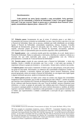 Questionamentos:
Cada pastoral em nossa Igreja responde a uma necessidade. Seria oportuno
organizar em sua comunidade a Pastoral da Sobriedade? Como? Com quem? Quando?
Para quê? Com que recursos? Quais os passos para a articulação dessa Pastoral? (Para
ajudar, encaminhamos algumas pistas - números 207 - 211.
207. Primeiro passo: levantamento do que já existe. O primeiro passo a ser dado é o
levantamento dos recursos existentes na comunidade, ou seja, o que já existe e que tem a ver com
a Pastoral da Sobriedade. Quais são as pessoas, entidades que estão trabalhando em atividades
ligadas à Pastoral da Sobriedade: comunidades terapêuticas, clínicas, hospitais, Conselho
Municipal de Entorpecentes, grupos de auto-ajuda, tipo AA, NATA, Amor Exigente etc. Em
seguida, relacionar grupos de jovens da Pastoral da Juventude, movimentos, pastorais,
convocando a todos os representantes para um encontro específico sobre a problemática.
208. Segundo passo: com a primeira reunião geral dos convidados, já se está dando início à
Pastoral da Sobriedade. Dadas as explicações e motivações, distribua-se o cadastro e solicite-se a
inscrição dos que estão motivados pela causa e comprometidos com ela. Utilize-se
principalmente o conteúdo da “Carta da Pastoral da Sobriedade”.33
209. Terceiro passo: criação de uma comissão para a Pastoral da Sobriedade e início dos
trabalhos. Iniciar o trabalho de prevenção, que visa a evitar o mal antes que aconteça. É
importante reforçar os grupos já existentes e, se necessário, formar outros, inclusive nas escolas.
210.Quarto passo: intervenção e tratamento. O ideal é que em cada paróquia, exista pelo menos
um grupo de auto-ajuda funcionando e os endereços das comunidades terapêuticas vizinhas. Se
não houver nenhuma, é necessário elaborar um projeto, buscar recursos financeiros, treinar
pessoal apropriado, entrar em contato a Pastoral da Sobriedade, ou com algum outro órgão ligado
a alguma instituição que possa ajudar no treinamento dos agentes.
211. Outros passos poderão ser dados como: entrar em contato com alguma das comunidades
terapêuticas bem conceituadas, que já estão se espalhando por todo o Brasil34
; montar um espaço
que funcione como referência da Comissão da Pastoral da Sobriedade. O ideal é que se disponha
de um endereço onde funcione durante o dia, uma "Casa de Acolhida", pessoas voluntárias como
referência, e, à noite, os grupos de auto-ajuda. Isso colabora para tirar a Pastoral do anonimato
Aos poucos a paróquia poderá se articular com outros núcleos diocesanos e, também, de âmbito
regional e nacional. Subsídios e experiências serão permutadas e o amor pastoral circulará entre
os irmãos, que experimentarão a verdade e solidificarão a convicção de que a esperança não
decepciona.
33 Nilo MOMM, Pastoral da Sobriedade. Pronunciamentos da Igreja. Ed. Loyola, São Paulo, 1999, p. 43-46.
34 Como exemplos de comunidades terepêuticas, citamos: AFRUCTO - Comunidade Terapêutica Oasis, Porto
Alegre, RS; SERVOS - Sociedade de Empenho na Recuperação de Vidas através da Oração e Serviços, Brasília, DF;
Associação Casa Familia Rosetta, Porto Velho, RO; Casa Dia, Americana, SP; Lar de São Francisco na Providência
de Deus, em Jaci (SP); Comunidade Vida Nova, Curitiba, PR; 0.P.J. Obra de Promoção dos Jovens, Rio de Janeiro,
RJ; Fazendas da Esperança, em Guaratinguetá, SP e Brasília, DF; Comunidades Casa da Esperança e Vida, Diadema
SP; as Fazendas do Senhor Jesus, em Campinas (SP). Estamos providenciando a relação de todas as Comunidades
Terepêuticas no Brasil. E agradecemos colaboração para estes dados.
42
 