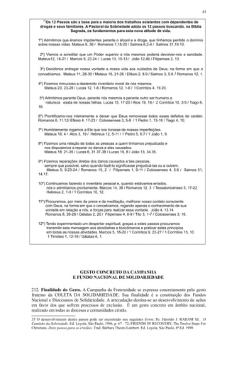 35
Os 12 Passos são a base para a maioria dos trabalhos existentes com dependentes de
drogas e seus familiares. A Pastoral da Sobriedade adota os 12 passos buscando, na Bíblia
Sagrada, os fundamentos para esta nova atitude de vida.
1º) Admitimos que éramos impotentes perante o álcool e a droga, que tínhamos perdido o domínio
sobre nossas vidas. Mateus 9, 36 / Romanos 7,18-20 / Salmos 6,2-4 / Salmos 31,19.10.
2º) Viemos a acreditar que um Poder superior a nós mesmos poderia devolver-nos a sanidade.
Mateus12, 18-21 / Marcos 9, 23.24 / Lucas 13, 10-13 / João 12,46 / Filipenses 2, 13.
3º) Decidimos entregar nossa vontade e nossa vida aos cuidados de Deus, na forma em que o
concebíamos. Mateus 11, 28-30 / Mateus 16, 21-26 / Efésio 2, 8.9 / Salmos 3, 5.6 / Romanos 12, 1.
4º) Fizemos minucioso e destemido inventário moral de nós mesmos.
Mateus 23, 23-28 / Lucas 12, 1-6 / Romanos 12, 1-6 / I Coríntios 4, 19.20.
5º) Admitimos perante Deus, perante nós mesmos e perante outro ser humano a
natureza exata de nossas falhas. Lucas 15, 17-20 / Atos 19, 18 / 2 Coríntios 10, 3-5 / Tiago 6,
16.
6º) Prontificamo-nos inteiramente a deixar que Deus removesse todos esses defeitos de caráter.
Romanos 6, 11.12/ Efésio 4, 17-23 / Colossenses 3, 5-8 / 1 Pedro 1, 13-16 / Tiago 4, 10.
7º) Humildemente rogamos a Ele que nos livrasse de nossas imperfeições.
Mateus 18, 4 / Atos 3, 19 / Hebreus 12, 5-11 / 1 Pedro 5, 6.7 / 1 João 1, 9.
8º) Fizemos uma relação de todas as pessoas a quem tínhamos prejudicado e
nos dispusemos a reparar os danos a elas causados.
Mateus 18, 21-35 / Lucas 6, 31.37-38 / Lucas 19, 8 / João 13, 34.35.
9º) Fizemos reparações diretas dos danos causados a tais pessoas,
sempre que possível, salvo quando fazê-lo significasse prejudicá-las ou a outrem.
Mateus 5, 9.23-24 / Romanos 15, 2 / Filipenses 1, 9-11 / Colossenses 4, 5.6 / Salmos 51,
14.17.
10º) Continuamos fazendo o inventário pessoal e, quando estávamos errados,
nós o admitíamos prontamente. Marcos 14, 38 / Romanos 12, 3 / Tessalonicenses 5, 17-22
Hebreus 2, 1-3 / 1 Coríntios 10, 12.
11º) Procuramos, por meio da prece e da meditação, melhorar nosso contato consciente
com Deus, na forma em que o concebíamos, rogando apenas o conhecimento de sua
vontade em relação a nós, e forças para realizar essa vontade. João 4, 13.14
Romanos 8, 26-28 / Gálatas 2, 20 / Filipenses 4, 6-9 / Tito 3, 1-7 / Colossenses 3, 16.
12º) Tendo experimentado um despertar espiritual, graças a estes passos procuramos
transmitir esta mensagem aos alcoólatras e toxicômanos e praticar estes princípios
em todas as nossas atividades. Marcos 5, 18-20 / 1 Coríntios 9, 22-27 / 1 Coríntios 15, 10
1 Timóteo 1, 12-16 / Gálatas 6, 1.
GESTO CONCRETO DA CAMPANHA
E FUNDO NACIONAL DE SOLIDARIEDADE
212. Finalidade do Gesto. A Campanha da Fraternidade se expressa concretamente pelo gesto
fraterno da COLETA DA SOLIDARIEDADE. Sua finalidade é a constituição dos Fundos
Nacional e Diocesanos de Solidariedade. A arrecadação destina-se ao desenvolvimento de ações
em favor dos que sofrem processos de exclusão. É um gesto concreto em âmbito nacional,
realizado em todas as dioceses e comunidades cristãs.
35 O desenvolvimento destes passos pode ser encontrado nos seguintes livros: Pe. Haroldo J. RAHAM SJ, O
Caminho da Sobriedade. Ed. Loyola, São Paulo, 1996, p. 67 - 72; FRIENDS IN RECOVERY, The Twelve Steps For
Christians. Doze passos para os cristãos. Trad. Bárbara Theoto Lambert. Ed. Loyola, São Paulo, 6ª Ed. 1999.
43
 