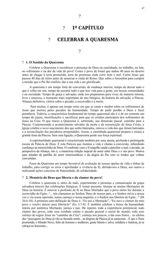 ?
? 1º CAPÍTULO
? CELEBRAR A QUARESMA
?
? 1. O Sentido da Quaresma
Celebrar a Quaresma é reconhecer a presença de Deus na caminhada, no trabalho, na luta,
no sofrimento e na dor da vida do povo! Como o povo de Israel que andou 40 anos no deserto
antes de chegar à terra prometida, terra da promessa onde corre leite e mel. Como Jesus que
passou 40 dias de retiro antes de anunciar a vinda do Reino. Que subiu a Jerusalém para cumprir
a missão que o Pai lhe confiou: dar a sua vida e ser glorificado.
A quaresma é um tempo forte de conversão, de mudança interior, tempo de deixar tudo o
que é velho em nós, tempo de assumir tudo o que traz vida para a gente, em nossas comunidades
e na sociedade. Tempo de graça e salvação, onde nos preparamos para viver, de maneira intensa,
livre e amorosa, o momento mais importante do ano litúrgico, da história da salvação, a Páscoa,
Aliança definitiva, vitória sobre o pecado, a escravidão e a morte.
Para muitos, é apenas um tempo triste em que se canta e medita sobre os sofrimentos de
Jesus que morreu pelos pecados da humanidade. Tempo de pedir perdão a Deus e fazer
penitência. Todavia, a característica fundamental do tempo quaresmal não é o de ser somente um
tempo de jejuns, mortificações e sacrifícios para que os cristãos participem dos sofrimentos de
Jesus na Cruz. O que marca a Quaresma é, sobretudo, sua dimensão pascal: caminho para a
Páscoa. Comemorando o acontecimento salvador da morte e da ressurreição de Jesus Cristo, a
Igreja celebra o novo nascimento dos que serão batizados, renova a vida dos que foram batizados
e a reconciliação dos pecadores arrependidos. Assim, a caminhada quaresmal prepara e ensaia a
grande festa da Páscoa. Sem esta ligação, a Quaresma perde sua força espiritual.
A espiritualidade quaresmal é caracterizada também por uma atenta, profunda e prolongada
escuta da Palavra de Deus. É esta Palavra que ilumina a vida e chama à conversão, infundindo
confiança na misericórdia de Deus. O confronto com o Evangelho ajuda a perceber o mal, o pecado, na
perspectiva da Aliança, isto é, a misteriosa relação nupcial de amor entre Deus e o seu povo. Motiva
para atitudes de partilha do amor misericordioso e da alegria do Pai com os irmãos que voltam
convertidos.
Fazer da Quaresma um tempo favorável de avaliação de nossas opções de vida e linhas de
trabalho, para corrigir os erros e aprofundar a vivência da fé, abrindo-nos a Deus, aos outros e
realizando ações concretas de fraternidade, de solidariedade.
? 2. Memória do Deus que liberta e do clamor do povo!
Celebrar a quaresma é, antes de tudo, experimentar a presença e comunicação da graça
salvadora através das celebrações litúrgicas. É tornar presente, festejar as muitas libertações de
Deus na história. É renovar a profissão de fé no Deus libertador que o povo eleito fez durante a
escravidão do Egito. “... nós clamamos ao Senhor, Deus de nossos pais, e o Senhor ouviu a nossa
voz e viu nossa opressão, nosso cansaço e nossa angústia, e o Senhor nos libertou do Egito...” (Dt
26,4-10). A primeira auto-definição de Deus é: “Eu sou a libertação”, “Eu ouvi o clamor do meu
povo e resolvi descer para libertá-lo” (Ex 3,7-8). É também celebrar a busca da humanidade
inteira por autêntica libertação, justiça e paz. De repente, toda a experiência penitencial, todo
clamor dos povos, todo esse combate contra o pecado pessoal e social do mundo, todo esse
esforço de seguir Jesus no “caminho da Cruz”, começa aos poucos, a dar seus frutos... os efeitos
das “passagens de Deus já vão se fazendo sentir... as alegrias da Páscoa já se anunciam... É que a Terra
prometida, o Mundo Novo, feito de homens e mulheres, gente liberta e salva, solidária e fraterna, já se
esboça no horizonte...
47
 