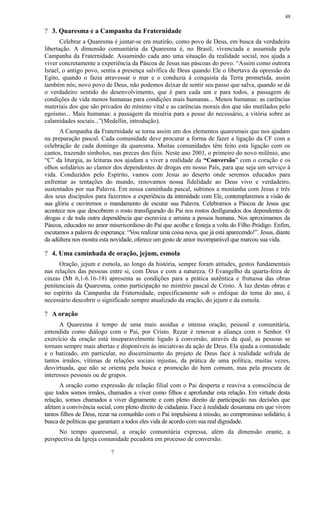 ? 3. Quaresma e a Campanha da Fraternidade
Celebrar a Quaresma é juntar-se em mutirão, como povo de Deus, em busca da verdadeira
libertação. A dimensão comunitária da Quaresma é, no Brasil, vivenciada e assumida pela
Campanha da Fraternidade. Assumindo cada ano uma situação da realidade social, nos ajuda a
viver concretamente a experiência da Páscoa de Jesus nas páscoas do povo. “Assim como outrora
Israel, o antigo povo, sentia a presença salvífica de Deus quando Ele o libertava da opressão do
Egito, quando o fazia atravessar o mar e o conduzia à conquista da Terra prometida, assim
também nós; novo povo de Deus, não podemos deixar de sentir seu passo que salva, quando se dá
o verdadeiro sentido do desenvolvimento, que é para cada um e para todos, a passagem de
condições de vida menos humanas para condições mais humanas... Menos humanas: as carências
materiais dos que são privados do mínimo vital e as carências morais dos que são mutilados pelo
egoísmo... Mais humanas: a passagem da miséria para a posse do necessário, a vitória sobre as
calamidades sociais...”(Medellin, introdução).
A Campanha da Fraternidade se torna assim um dos elementos quaresmais que nos ajudam
na preparação pascal. Cada comunidade deve procurar a forma de fazer a ligação da CF com a
celebração de cada domingo da quaresma. Muitas comunidades têm feito esta ligação com os
cantos, trazendo símbolos, nas preces dos fiéis. Neste ano 2001, o primeiro do novo milênio, ano
“C” da liturgia, as leituras nos ajudam a viver a realidade da “Conversão” com o coração e os
olhos solidários ao clamor dos dependentes de drogas em nosso País, para que seja um serviço à
vida. Conduzidos pelo Espírito, vamos com Jesus ao deserto onde seremos educados para
enfrentar as tentações do mundo, renovamos nossa fidelidade ao Deus vivo e verdadeiro,
sustentados por sua Palavra. Em nossa caminhada pascal, subimos a montanha com Jesus e três
dos seus discípulos para fazermos a experiência da intimidade com Ele, contemplaremos a visão de
sua glória e ouviremos o mandamento de escutar sua Palavra. Celebramos a Páscoa de Jesus que
acontece nos que descobrem o rosto transfigurado do Pai nos rostos desfigurados dos dependentes de
drogas e de toda outra dependência que escraviza e arruina a pessoa humana. Nos aproximamos da
Páscoa, educados no amor misericordioso do Pai que acolhe e festeja a volta do Filho Pródigo. Enfim,
escutamos a palavra de esperança: “Vou realizar uma coisa nova, que já está aparecendo!”. Jesus, diante
da adúltera nos mostra esta novidade, oferece um gesto de amor incomparável que marcou sua vida.
? 4. Uma caminhada de oração, jejum, esmola
Oração, jejum e esmola, ao longo da história, sempre foram atitudes, gestos fundamentais
nas relações das pessoas entre si, com Deus e com a natureza. O Evangelho da quarta-feira de
cinzas (Mt 6,1-6.16-18) apresenta as condições para a prática autêntica e frutuosa das obras
penitenciais da Quaresma, como participação no mistério pascal de Cristo. À luz destas obras e
no espírito da Campanha da Fraternidade, especificamente sob o enfoque do tema do ano, é
necessário descobrir o significado sempre atualizado da oração, do jejum e da esmola.
? A oração
A Quaresma é tempo de uma mais assídua e intensa oração, pessoal e comunitária,
entendida como diálogo com o Pai, por Cristo. Rezar é renovar a aliança com o Senhor. O
exercício da oração está inseparavelmente ligado à conversão, através da qual, as pessoas se
tornam sempre mais abertas e disponíveis às iniciativas da ação de Deus. Ela ajuda a comunidade
e o batizado, em particular, no discernimento do projeto de Deus face à realidade sofrida de
tantos irmãos, vítimas de relações sociais injustas, da prática de uma política, muitas vezes,
desvirtuada, que não se orienta pela busca e promoção do bem comum, mas pela procura de
interesses pessoais ou de grupos.
A oração como expressão de relação filial com o Pai desperta e reaviva a consciência de
que todos somos irmãos, chamados a viver como filhos e aprofundar esta relação. Em virtude desta
relação, somos chamados a viver dignamente e com pleno direito de participação nas decisões que
afetam a convivência social, com pleno direito de cidadania. Face à realidade desumana em que vivem
tantos filhos de Deus, rezar na comunhão com o Pai impulsiona à missão, ao compromisso solidário, à
busca de políticas que garantam a todos eles vida de acordo com sua real dignidade.
No tempo quaresmal, a oração comunitária expressa, além da dimensão orante, a
perspectiva da Igreja comunidade pecadora em processo de conversão.
?
48
 