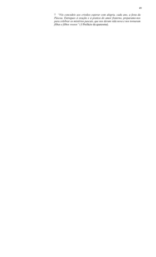 ? “Vós concedeis aos cristãos esperar com alegria, cada ano, a festa da
Páscoa. Entregues à oração e à pratica do amor fraterno, preparamo-nos
para celebrar os mistérios pascais, que nos deram vida nova e nos tornaram
filhas e filhos vossos” ( I Prefácio da quaresma).
49
 