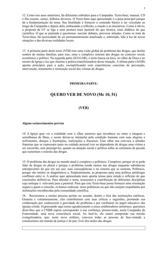 12. Como nos anos anteriores, há diferentes subsídios para a Campanha: Texto-base, manual, CD
e fita cassete, cartaz, folhetos diversos. O Texto-base aqui apresentado é a peça principal porque
dá a fundamentação do tema. Sua finalidade é fornecer o conteúdo básico a ser veiculado ao
longo da Campanha e depois dela, embasando a reflexão, a oração e as iniciativas. Como é óbvio,
a proposta da CF se liga a uma postura mais pastoral do que técnica, mais didática do que
científica. O que se pretende é questionar, suscitar debates, provocar atitudes. Como se trata de
Texto-base, há necessidade de ser permanentemente atualizado e, sobretudo, lido à luz de novas
situações e das diversas realidades locais.
13. A primeira parte deste texto (VER) traz uma visão global do problema das drogas, que desfaz
sonhos de muitas famílias; para isso, situa o complexo sistema das drogas no contexto social,
econômico e político. Na segunda parte (JULGAR), o texto busca na ética, no olhar de Deus e no
ensino da Igreja a luz que ilumine a prática transformadora dessa situação. A última parte (AGIR)
aponta princípios para a ação, exemplificando com experiências concretas de prevenção,
intervenção, tratamento e reinserção social das vítimas de drogas.
PRIMEIRA PARTE:
QUERO VER DE NOVO (Mc 10, 51)
(VER)
Alguns esclarecimentos prévios
14. A Igreja quer ver a realidade com o olhar amoroso que reconhece no outro a imagem e
semelhança de Deus, e assim deixar-se interpelar pela condição humana com suas alegrias e
sofrimentos, desejos e frustrações, realizações e fracassos. Esse olhar nos convoca a atitudes
fraternas que se expressam tanto no cuidado pessoal (ver no dependente de drogas uma vítima a
ser socorrida, sem prejulgá-lo), quanto na atuação social e política sobre as estruturas de pecado
que sustentam o sistema das drogas.
15. O problema das drogas no mundo atual é complexo e polêmico. Complexo, porque só se pode
falar de drogas no plural e porque o problema reside menos nas drogas enquanto substâncias
entorpecentes do que em seu uso, suas conseqüências e no sistema que as sustenta. Polêmico,
porque são muitos os diagnósticos e, freqüentemente, as propostas para uma política antidrogas
conflitam entre si. A análise aqui apresentada mais aponta temas para estudo e reflexão do que
conclusões definitivas. Para abordar o tema, trouxemos a contribuição de diferentes disciplinas
cujo enfoque é relevante para a pastoral. Para que este Texto-base possa fornecer uma orientação
segura a quem o consulte, evitamos endossar teses polêmicas ou que não estejam respaldadas por
instituições reconhecidas pela comunidade científica.
16. Recorremos a muitas pessoas peritas no assunto, dentro e fora das instituições católicas.
Gratuita e voluntariamente, elas contribuíram com suas críticas e sugestões, prestando sua
colaboração por conhecerem a gravidade do problema e por confiarem no papel educativo das
Igrejas cristãs. Expressando aqui nosso agradecimento a esses colaboradores anônimos, queremos
dizer-lhes que a CNBB espera corresponder à sua confiança, promovendo, nesta Campanha da
Fraternidade, uma nova consciência social. Ao fazê-lo, ela estará cumprindo sua missão
evangelizadora, que, neste novo milênio, convoca todas as pessoas de boa-vontade a
construirmos um mundo de justiça e de paz, livre dos males das drogas.
5
 