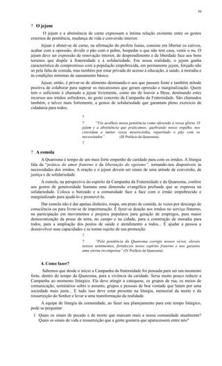 ? O jejum
O jejum e a abstinência de carne expressam a íntima relação existente entre os gestos
externos de penitência, mudança de vida e conversão interior.
Jejuar e abster-se de carne, na afirmação do profeta Isaías, consiste em libertar os cativos,
acabar com a opressão, dividir o pão com o pobre, hospedar o que não tem casa, vestir o nu. O
jejum deve ser expressão de renovação interior, de desprendimento e de liberdade face aos bens
terrenos que dispõe à fraternidade e à solidariedade. Em nossa realidade, o jejum ganha
característica de compromisso com a população empobrecida, em permanente jejum, forçado não
só pela falta de comida, mas também por estar privada do acesso à educação, à saúde, à moradia e
às condições mínimas de saneamento básico.
Jejuar, então, é privar-se de alimento destinando-o aos que passam fome e também atitude
positiva de colaborar para superar os mecanismos que geram opressão e marginalização. Quem
tem o suficiente é chamado a jejuar livremente, como ato de louvor a Deus, destinando estes
recursos aos irmãos sofredores, no gesto concreto da Campanha da Fraternidade. São chamados
também, e talvez mais fortemente, a gestos de solidariedade que garantam pleno exercício de
cidadania para todos.
?
? “Vós acolheis nossa penitência como oferenda à vossa glória. O
jejum e a abstinência que praticamos, quebrando nosso orgulho, nos
convidam a imitar vossa misericórdia, repartindo o pão com os
necessitados” (III Prefácio da Quaresma).
?
? A esmola
A Quaresma é tempo de um mais forte empenho de caridade para com os irmãos. A liturgia
fala da “prática do amor fraterno e da libertação do egoísmo”, tornando-nos disponíveis às
necessidades dos irmãos. A oração e o jejum devem ser sinais de uma atitude de conversão, de
justiça e de solidariedade.
A esmola, na perspectiva do espírito da Campanha da Fraternidade e da Quaresma, confere
aos gestos de generosidade humana uma dimensão evangélica profunda que se expressa na
solidariedade. Coloca o batizado e a comunidade face a face com o irmão empobrecido e
marginalizado para ajudá-lo e promovê-lo.
Dar esmola não é dar apenas dinheiro, roupa, um prato de comida, às vezes por descargo de
consciência ou para livrar-se de importunação. É fazer-se doação aos irmãos no serviço fraterno,
na participação em movimentos e projetos populares para geração de empregos, para maior
democratização da posse da terra, no campo e na cidade, para a construção de moradia para
todos, para a ampliação dos postos de saúde e atendimento a todos... É ajudar a pessoa a
desenvolver suas capacidades e se tornar sujeito de sua promoção.
?
? “Pela penitência da Quaresma corrigis nossos vícios, elevais
nossos sentimentos, fortaleceis nosso espírito fraterno e nos garantis
uma eterna recompensa” (IV Prefácio da Quaresma).
4. Como fazer?
Sabemos que desde o início a Campanha da fraternidade foi pensada para ser um momento
forte, dentro do tempo da Quaresma, para a vivência da caridade. Seria muito pouco reduzir a
Campanha ao momento litúrgico. Ela deve atingir a catequese, os grupos de rua, os meios de
comunicação, seminários sobre o assunto, grupos e pessoas de boa vontade que lutam por uma
sociedade mais justa... E tudo isso deve estar presente na liturgia, memorial da morte e da
ressurreição do Senhor e levar a uma transformação da realidade.
A equipe de liturgia da comunidade, ao fazer seu planejamento para este tempo litúrgico,
pode se perguntar:
1 Quais os sinais de pecado e de morte que marcam mais a nossa comunidade atualmente?
Quais os sinais de vida e ressurreição que a gente gostaria que aparecessem entre nós?
50
 