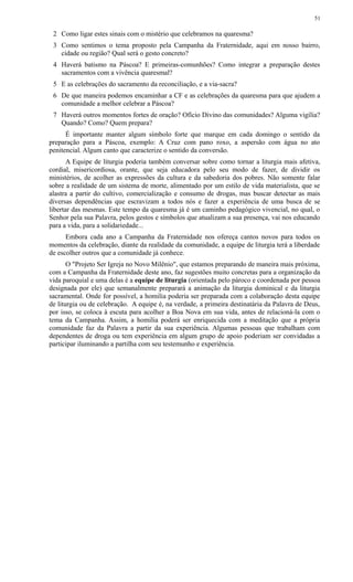 2 Como ligar estes sinais com o mistério que celebramos na quaresma?
3 Como sentimos o tema proposto pela Campanha da Fraternidade, aqui em nosso bairro,
cidade ou região? Qual será o gesto concreto?
4 Haverá batismo na Páscoa? E primeiras-comunhões? Como integrar a preparação destes
sacramentos com a vivência quaresmal?
5 E as celebrações do sacramento da reconciliação, e a via-sacra?
6 De que maneira podemos encaminhar a CF e as celebrações da quaresma para que ajudem a
comunidade a melhor celebrar a Páscoa?
7 Haverá outros momentos fortes de oração? Ofício Divino das comunidades? Alguma vigília?
Quando? Como? Quem prepara?
É importante manter algum símbolo forte que marque em cada domingo o sentido da
preparação para a Páscoa, exemplo: A Cruz com pano roxo, a aspersão com água no ato
penitencial. Algum canto que caracterize o sentido da conversão.
A Equipe de liturgia poderia também conversar sobre como tornar a liturgia mais afetiva,
cordial, misericordiosa, orante, que seja educadora pelo seu modo de fazer, de dividir os
ministérios, de acolher as expressões da cultura e da sabedoria dos pobres. Não somente falar
sobre a realidade de um sistema de morte, alimentado por um estilo de vida materialista, que se
alastra a partir do cultivo, comercialização e consumo de drogas, mas buscar detectar as mais
diversas dependências que escravizam a todos nós e fazer a experiência de uma busca de se
libertar das mesmas. Este tempo da quaresma já é um caminho pedagógico vivencial, no qual, o
Senhor pela sua Palavra, pelos gestos e símbolos que atualizam a sua presença, vai nos educando
para a vida, para a solidariedade...
Embora cada ano a Campanha da Fraternidade nos ofereça cantos novos para todos os
momentos da celebração, diante da realidade da comunidade, a equipe de liturgia terá a liberdade
de escolher outros que a comunidade já conhece.
O "Projeto Ser Igreja no Novo Milênio", que estamos preparando de maneira mais próxima,
com a Campanha da Fraternidade deste ano, faz sugestões muito concretas para a organização da
vida paroquial e uma delas é a equipe de liturgia (orientada pelo pároco e coordenada por pessoa
designada por ele) que semanalmente preparará a animação da liturgia dominical e da liturgia
sacramental. Onde for possível, a homilia poderia ser preparada com a colaboração desta equipe
de liturgia ou de celebração. A equipe é, na verdade, a primeira destinatária da Palavra de Deus,
por isso, se coloca à escuta para acolher a Boa Nova em sua vida, antes de relacioná-la com o
tema da Campanha. Assim, a homilia poderá ser enriquecida com a meditação que a própria
comunidade faz da Palavra a partir da sua experiência. Algumas pessoas que trabalham com
dependentes de droga ou tem experiência em algum grupo de apoio poderiam ser convidadas a
participar iluminando a partilha com seu testemunho e experiência.
51
 