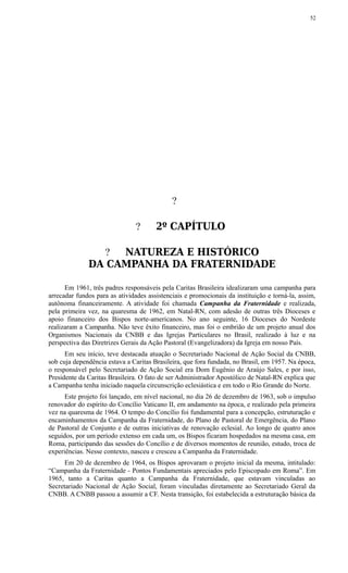 ?
? 2º CAPÍTULO
? NATUREZA E HISTÓRICO
DA CAMPANHA DA FRATERNIDADE
Em 1961, três padres responsáveis pela Caritas Brasileira idealizaram uma campanha para
arrecadar fundos para as atividades assistenciais e promocionais da instituição e torná-la, assim,
autônoma financeiramente. A atividade foi chamada Campanha da Fraternidade e realizada,
pela primeira vez, na quaresma de 1962, em Natal-RN, com adesão de outras três Dioceses e
apoio financeiro dos Bispos norte-americanos. No ano seguinte, 16 Dioceses do Nordeste
realizaram a Campanha. Não teve êxito financeiro, mas foi o embrião de um projeto anual dos
Organismos Nacionais da CNBB e das Igrejas Particulares no Brasil, realizado à luz e na
perspectiva das Diretrizes Gerais da Ação Pastoral (Evangelizadora) da Igreja em nosso País.
Em seu início, teve destacada atuação o Secretariado Nacional de Ação Social da CNBB,
sob cuja dependência estava a Caritas Brasileira, que fora fundada, no Brasil, em 1957. Na época,
o responsável pelo Secretariado de Ação Social era Dom Eugênio de Araújo Sales, e por isso,
Presidente da Caritas Brasileira. O fato de ser Administrador Apostólico de Natal-RN explica que
a Campanha tenha iniciado naquela circunscrição eclesiástica e em todo o Rio Grande do Norte.
Este projeto foi lançado, em nível nacional, no dia 26 de dezembro de 1963, sob o impulso
renovador do espírito do Concílio Vaticano II, em andamento na época, e realizado pela primeira
vez na quaresma de 1964. O tempo do Concílio foi fundamental para a concepção, estruturação e
encaminhamentos da Campanha da Fraternidade, do Plano de Pastoral de Emergência, do Plano
de Pastoral de Conjunto e de outras iniciativas de renovação eclesial. Ao longo de quatro anos
seguidos, por um período extenso em cada um, os Bispos ficaram hospedados na mesma casa, em
Roma, participando das sessões do Concílio e de diversos momentos de reunião, estudo, troca de
experiências. Nesse contexto, nasceu e cresceu a Campanha da Fraternidade.
Em 20 de dezembro de 1964, os Bispos aprovaram o projeto inicial da mesma, intitulado:
“Campanha da Fraternidade - Pontos Fundamentais apreciados pelo Episcopado em Roma”. Em
1965, tanto a Caritas quanto a Campanha da Fraternidade, que estavam vinculadas ao
Secretariado Nacional de Ação Social, foram vinculadas diretamente ao Secretariado Geral da
CNBB. A CNBB passou a assumir a CF. Nesta transição, foi estabelecida a estruturação básica da
52
 