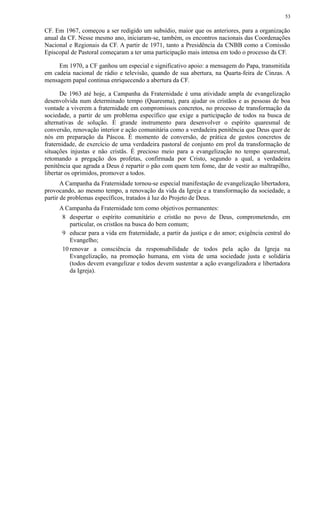 CF. Em 1967, começou a ser redigido um subsídio, maior que os anteriores, para a organização
anual da CF. Nesse mesmo ano, iniciaram-se, também, os encontros nacionais das Coordenações
Nacional e Regionais da CF. A partir de 1971, tanto a Presidência da CNBB como a Comissão
Episcopal de Pastoral começaram a ter uma participação mais intensa em todo o processo da CF.
Em 1970, a CF ganhou um especial e significativo apoio: a mensagem do Papa, transmitida
em cadeia nacional de rádio e televisão, quando de sua abertura, na Quarta-feira de Cinzas. A
mensagem papal continua enriquecendo a abertura da CF.
De 1963 até hoje, a Campanha da Fraternidade é uma atividade ampla de evangelização
desenvolvida num determinado tempo (Quaresma), para ajudar os cristãos e as pessoas de boa
vontade a viverem a fraternidade em compromissos concretos, no processo de transformação da
sociedade, a partir de um problema específico que exige a participação de todos na busca de
alternativas de solução. É grande instrumento para desenvolver o espírito quaresmal de
conversão, renovação interior e ação comunitária como a verdadeira penitência que Deus quer de
nós em preparação da Páscoa. É momento de conversão, de prática de gestos concretos de
fraternidade, de exercício de uma verdadeira pastoral de conjunto em prol da transformação de
situações injustas e não cristãs. É precioso meio para a evangelização no tempo quaresmal,
retomando a pregação dos profetas, confirmada por Cristo, segundo a qual, a verdadeira
penitência que agrada a Deus é repartir o pão com quem tem fome, dar de vestir ao maltrapilho,
libertar os oprimidos, promover a todos.
A Campanha da Fraternidade tornou-se especial manifestação de evangelização libertadora,
provocando, ao mesmo tempo, a renovação da vida da Igreja e a transformação da sociedade, a
partir de problemas específicos, tratados à luz do Projeto de Deus.
A Campanha da Fraternidade tem como objetivos permanentes:
8 despertar o espírito comunitário e cristão no povo de Deus, comprometendo, em
particular, os cristãos na busca do bem comum;
9 educar para a vida em fraternidade, a partir da justiça e do amor; exigência central do
Evangelho;
10 renovar a consciência da responsabilidade de todos pela ação da Igreja na
Evangelização, na promoção humana, em vista de uma sociedade justa e solidária
(todos devem evangelizar e todos devem sustentar a ação evangelizadora e libertadora
da Igreja).
53
 
