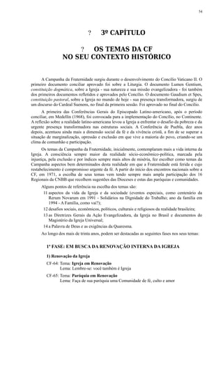 ? 3º CAPÍTULO
? OS TEMAS DA CF
NO SEU CONTEXTO HISTÓRICO
A Campanha da Fraternidade surgiu durante o desenvolvimento do Concílio Vaticano II. O
primeiro documento conciliar aprovado foi sobre a Liturgia. O documento Lumen Gentium,
constituição dogmática, sobre a Igreja - sua natureza e sua missão evangelizadora - foi também
dos primeiros documentos refletidos e aprovados pelo Concílio. O documento Gaudium et Spes,
constituição pastoral, sobre a Igreja no mundo de hoje - sua presença transformadora, surgiu de
um discurso do Cardeal Suenens, no final da primeira sessão. Foi aprovado no final do Concílio.
A primeira das Conferências Gerais do Episcopado Latino-americano, após o período
conciliar, em Medellín (1968), foi convocada para a implementação do Concílio, no Continente.
A reflexão sobre a realidade latino-americana levou a Igreja a enfrentar o desafio da pobreza e da
urgente presença transformadora nas estruturas sociais. A Conferência de Puebla, dez anos
depois, acentuou ainda mais a dimensão social da fé e da vivência cristã, a fim de se superar a
situação de marginalização, opressão e exclusão em que vive a maioria do povo, criando-se um
clima de comunhão e participação.
Os temas da Campanha da Fraternidade, inicialmente, contemplaram mais a vida interna da
Igreja. A consciência sempre maior da realidade sócio-econômico-política, marcada pela
injustiça, pela exclusão e por índices sempre mais altos de miséria, fez escolher como temas da
Campanha aspectos bem determinados desta realidade em que a Fraternidade está ferida e cujo
restabelecimento é compromisso urgente da fé. A partir do início dos encontros nacionais sobre a
CF, em 1971, a escolha de seus temas vem tendo sempre mais ampla participação dos 16
Regionais da CNBB que recolhem sugestões das Dioceses e estas das paróquias e comunidades.
Alguns pontos de referência na escolha dos temas são:
11 aspectos da vida da Igreja e da sociedade (eventos especiais, como centenário da
Rerum Novarum em 1991 - Solidários na Dignidade do Trabalho; ano da família em
1994 - A Família, como vai?);
12 desafios sociais, econômicos, políticos, culturais e religiosos da realidade brasileira;
13 as Diretrizes Gerais da Ação Evangelizadora, da Igreja no Brasil e documentos do
Magistério da Igreja Universal;
14 a Palavra de Deus e as exigências da Quaresma.
Ao longo dos mais de trinta anos, podem ser destacadas as seguintes fases nos seus temas:
1ª FASE: EM BUSCA DA RENOVAÇÃO INTERNA DA IGREJA
1) Renovação da Igreja
CF-64: Tema: Igreja em Renovação
Lema: Lembre-se: você também é Igreja
CF-65: Tema: Paróquia em Renovação
Lema: Faça de sua paróquia uma Comunidade de fé, culto e amor
54
 