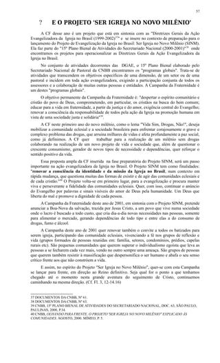 ? E O PROJETO 'SER IGREJA NO NOVO MILÊNIO'
A CF desse ano é um projeto que está em sintonia com as "Diretrizes Gerais da Ação
Evangelizadora da Igreja no Brasil (1999-2002)37
" e se insere no contexto de preparação para o
lançamento do Projeto de Evangelização da Igreja no Brasil: Ser Igreja no Novo Milênio (SINM).
Ela faz parte do "15º Plano Bienal de Atividades do Secretariado Nacional (2000-2001)"38
onde
encontramos os projetos para operacionalizar as Diretrizes Gerais da Ação Evangelizadora da
Igreja no Brasil.
No conjunto de atividades decorrentes das DGAE, o 15º Plano Bienal elaborado pelo
Secretariado Nacional de Pastoral da CNBB encontramos os "programas globais". Trata-se de
atividades que transcendem os objetivos específicos de uma dimensão, de um setor ou de uma
pastoral e incidem em toda ação evangelizadora, exigindo a participação conjunta de todos os
assessores e a colaboração de muitas outras pessoas e entidades. A Campanha da Fraternidade é
um destes "programas globais".
O objetivo permanente da Campanha da Fraternidade é: "despertar o espírito comunitário e
cristão do povo de Deus, comprometendo, em particular, os cristãos na busca do bem comum;
educar para a vida em fraternidade, a partir da justiça e do amor, exigência central do Evangelho;
renovar a consciência da responsabilidade de todos pela ação da Igreja na promoção humana em
vista de uma sociedade justa e solidária"39
.
A CF neste primeiro ano do novo milênio, como o lema "Vida Sim, Drogas, Não!", deseja
mobilizar a comunidade eclesial e a sociedade brasileira para enfrentar corajosamente o grave e
complexo problema das drogas, que arruina milhares de vidas e afeta profundamente a paz social,
como já definimos. A CF quer trabalhar para a realização de um milênio sem drogas
colaborando na realização de um novo projeto de vida e sociedade que, além de questionar o
crescente consumismo, gerador de novos tipos de necessidade e dependências, quer reforçar o
sentido positivo da vida.
Essa proposta ampla da CF inserida na fase preparatória do Projeto SINM, será um passo
importante na ação evangelizadora da Igreja no Brasil. O Projeto SINM tem como finalidades:
"renovar a consciência da identidade e da missão da Igreja no Brasil, num contexto em
rápida mudança, que questiona muitas das formas de existir e de agir das comunidades eclesiais e
de cada cristão."40
O Projeto volta-se em primeiro lugar, para a evangelização e procura manter
viva e perseverante a fidelidade das comunidades eclesiais. Quer, com isso, continuar o anúncio
do Evangelho por palavras e sinais visíveis do amor de Deus pela humanidade. Um Deus que
liberta do mal e promove a dignidade de cada pessoa.
A Campanha da Fraternidade deste ano de 2001, em sintonia com o Projeto SINM, pretende
anunciar a Boa-Nova da salvação, trazida por Jesus Cristo, a um povo que vive numa sociedade
onde o lucro é buscado a todo custo, que cria dia-a-dia novas necessidades nas pessoas, somente
para alimentar o mercado, gerando dependências de todo tipo e entre elas a do consumo de
drogas, fumo e álcool.
A Campanha deste ano de 2001 quer renovar também o convite a todos os batizados para
serem igreja, participando das comunidade eclesiais, vivenciando a fé nos grupos de reflexão e
vida (grupos formados de pessoas reunidas em: família, setores, condomínios, prédios, capelas
rurais etc). São pequenas comunidades que querem superar o individualismo egoísta que leva as
pessoas a se fecharem cada vez mais, vendo no outro sempre uma ameaça. São grupos de pessoas
que querem também resistir à massificação que despersonifica o ser humano e abafa o seu senso
crítico frente aos que não constróem a vida.
E assim, no espírito do Projeto "Ser Igreja no Novo Milênio", quer-se com esta Campanha
se lançar para frente, em direção ao Reino definitivo. Seja qual for o ponto a que tenhamos
chegado até o momento nesta grande aventura do seguimento de Cristo, continuemos
caminhando na mesma direção. (Cf. Fl. 3, 12-14.16)
37 DOCUMENTOS DA CNBB, Nº 61.
38 DOCUMENTOS DA CNBB, Nº 63.
39 CNBB, 15º PLANO BIENAL DE ATIVIDADES DO SECRETARIADO NACIONAL, DOC. 63, SÃO PAULO,
PAULINAS, 2000, P.34.
40 CNBB, OLHANDO PARA FRENTE. O PROJETO 'SER IGREJA NO NOVO MILÊNIO" EXPLICADO ÀS
COMUNIDADES. AGOSTO, 2000. MÍMEO, P. 5.
57
 