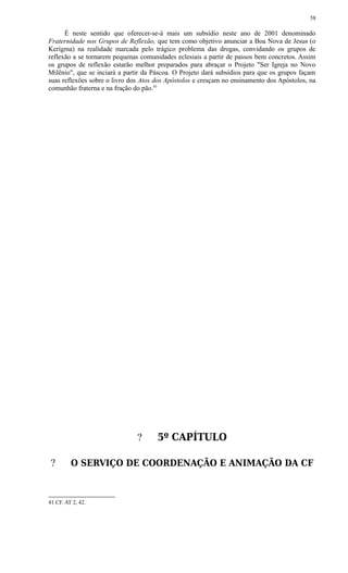 É neste sentido que oferecer-se-á mais um subsídio neste ano de 2001 denominado
Fraternidade nos Grupos de Reflexão, que tem como objetivo anunciar a Boa Nova de Jesus (o
Kerígma) na realidade marcada pelo trágico problema das drogas, convidando os grupos de
reflexão a se tornarem pequenas comunidades eclesiais a partir de passos bem concretos. Assim
os grupos de reflexão estarão melhor preparados para abraçar o Projeto "Ser Igreja no Novo
Milênio", que se inciará a partir da Páscoa. O Projeto dará subsídios para que os grupos façam
suas reflexões sobre o livro dos Atos dos Apóstolos e cresçam no ensinamento dos Apóstolos, na
comunhão fraterna e na fração do pão.41
? 5º CAPÍTULO
? O SERVIÇO DE COORDENAÇÃO E ANIMAÇÃO DA CF
41 CF. AT 2, 42.
58
 