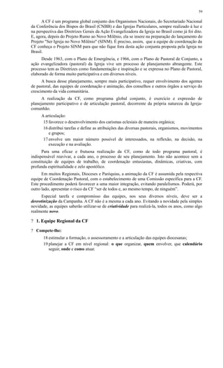 A CF é um programa global conjunto dos Organismos Nacionais, do Secretariado Nacional
da Conferência dos Bispos do Brasil (CNBB) e das Igrejas Particulares, sempre realizado à luz e
na perspectiva das Diretrizes Gerais da Ação Evangelizadora da Igreja no Brasil como já foi dito.
E, agora, depois do Projeto Rumo ao Novo Milênio, ela se insere na preparação do lançamento do
Projeto "Ser Igreja no Novo Milênio" (SINM). É preciso, assim, que a equipe de coordenação da
CF conheça o Projeto SINM para que não fique fora desta ação conjunta proposta pela Igreja no
Brasil.
Desde 1963, com o Plano de Emergência, e 1966, com o Plano de Pastoral de Conjunto, a
ação evangelizadora (pastoral) da Igreja vive um processo de planejamento abrangente. Este
processo tem as Diretrizes como fundamentação e inspiração e se expressa no Plano de Pastoral,
elaborado de forma muito participativa e em diversos níveis.
A busca desse planejamento, sempre mais participativo, requer envolvimento dos agentes
de pastoral, das equipes de coordenação e animação, dos conselhos e outros órgãos a serviço do
crescimento da vida comunitária.
A realização da CF, como programa global conjunto, é exercício e expressão de
planejamento participativo e de articulação pastoral, decorrente da própria natureza da Igreja-
comunhão.
A articulação:
15 favorece o desenvolvimento dos carismas eclesiais de maneira orgânica;
16 distribui tarefas e define as atribuições das diversas pastorais, organismos, movimentos
e grupos;
17 envolve um maior número possível de interessados, na reflexão, na decisão, na
execução e na avaliação.
Para uma eficaz e frutuosa realização da CF, como de todo programa pastoral, é
indispensável reavivar, a cada ano, o processo de seu planejamento. Isto não acontece sem a
constituição de equipes de trabalho, de coordenação entusiastas, dinâmicas, criativas, com
profunda espiritualidade e zelo apostólico.
Em muitos Regionais, Dioceses e Paróquias, a animação da CF é assumida pela respectiva
equipe de Coordenação Pastoral, com o estabelecimento de uma Comissão específica para a CF.
Este procedimento poderá favorecer a uma maior integração, evitando paralelismos. Poderá, por
outro lado, apresentar o risco da CF “ser de todos e, ao mesmo tempo, de ninguém”.
Especial tarefa e compromisso das equipes, nos seus diversos níveis, deve ser a
desrotinização da Campanha. A CF não é a mesma a cada ano. Evitando a novidade pela simples
novidade, as equipes saberão utilizar-se de criatividade para realizá-la, todos os anos, como algo
realmente novo.
? 1. Equipe Regional da CF
? Compete-lhe:
18 estimular a formação, o assessoramento e a articulação das equipes diocesanas;
19 planejar a CF em nível regional: o que organizar, quem envolver, que calendário
seguir, onde e como atuar.
59
 