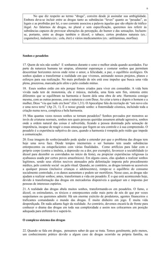 No que diz respeito ao termo “droga”, convém desde já assinalar sua ambigüidade.
Embora deva-se incluir entre as drogas tanto as substâncias “leves” quanto as “pesadas”, as
legais e as proibidas por lei, o uso corrente associou a palavra àquelas que são objeto de tráfico
ilegal. Ao falarmos de drogas, no plural e sem especificação, queremos nos referir às
substâncias capazes de provocar alterações da percepção, do humor e das sensações. Incluem-
se, portanto, entre as drogas também o álcool, o tabaco, certos produtos naturais (ex.:
cogumelos), inalantes (ex.: cola, éter) e vários medicamentos (ex.: anfetaminas, morfina).
Sonhos e pesadelos
17. Quem de nós não sonha? E sonhamos durante o sono e melhor ainda quando acordados. Faz
parte da natureza humana ter utopias, alimentar esperanças e costurar sonhos que permitam
descortinar horizontes novos onde reine o amor, a felicidade, a paz, o equilíbrio ecológico. Os
sonhos ajudam a transformar a realidade em que vivemos, animando nossos projetos, planos e
esforços para sua realização. No mais profundo de nós está esse impulso que busca uma vida
plena, prazerosa, marcada pelo afeto e pelo cuidado mútuo.
18. Esses sonhos estão em nós porque fomos criados para viver em comunhão. A vida bem
vivida nada tem de monotonia, ela é música, melodia, uma festa sem fim, sintonia entre
diferentes que se equilibram na harmonia e fazem dela uma obra de arte. Harmonia consigo
mesma, com as outras pessoas, com a natureza e com Deus. Ao criar a terra e depois o homem e a
mulher, Deus “viu que tudo era bom” (Gn 1,31). O Apocalipse fala da recriação de “um novo céu
e uma nova terra” (Ap 21, 1). É o nosso grande sonho: a fraternidade cósmica, incluindo toda a
criação numa nova, complexa e bela harmonia.
19. Mas quantas vezes nossos sonhos se tornam pesadelos? Sonhos povoados por monstros ao
invés de criaturas normais, sonhos nos quais pessoas queridas assumem atitude agressiva, sonhos
onde a ordem natural das coisas é subvertida, ficando a pessoa dominada pela sensação de
impotência, incapaz de reagir a essas ameaças que fogem ao seu controle e à sua compreensão. O
pesadelo é a experiência subjetiva do caos, quando a harmonia é rompida pelo ruído que impede
a comunicação.
20. Essa imagem do sonho/pesadelo pode ajudar a entender por que o problema das drogas tem
hoje uma nova face. Desde tempos imemoriais o ser humano tem usado substâncias
entorpecentes ou estupefacientes com várias finalidades. Como artifícios para lidar com o
próprio corpo (contra a insônia, a depressão ou a dor, por exemplo), favorecer a sociabilidade (o
álcool para desinibir os convidados no início da festa), ou propiciar experiências religiosas (a
ayahuasca usada por certos povos amazônicos). Em alguns casos, elas ajudam a realizar sonhos
legítimos, sendo seus efeitos nocivos atenuados pela delimitação imposta pelo procedimento
médico, pelo controle social ou pelo ritual. Quando, ao contrário, as drogas tornam-se acessíveis
a qualquer pessoa (inclusive crianças e adolescentes), rompe-se o equilíbrio do consumo
socialmente controlado, e os danos aumentam e podem ser mortíferos. Nesse caso, as drogas não
ajudam a realizar sonhos; antes, transformam a vida em pesadelo. É o que está acontecendo hoje,
devido à transformação das drogas em mercadorias disponíveis a qualquer um e impostas por
pessoas de interesses espúrios.
21. A realidade das drogas abala muitos sonhos, transformando-os em pesadelos. O fumo, o
álcool, os estimulantes, os tóxicos e entorpecentes estão mais perto de nós do que por vezes
suspeitamos ou queremos admitir. Há um enorme exército de produtores, agentes financeiros e
traficantes comandando o mundo das drogas. É muito dinheiro em jogo. É muita vida
desperdiçada. De nada adianta fugir da realidade. Ao contrário, devemos encará-la de frente para
conhecer o drama das drogas em toda sua complexidade e assim nos colocarmos em posição
adequada para enfrentá-lo e superá-lo.
O complexo sistema das drogas
22. Quando se fala em drogas, pensamos saber de que se trata. Temos geralmente, pelo menos,
um conhecimento prático devido a algum caso de drogas ocorrido na própria família, na
6
 