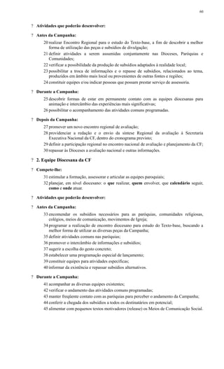 ? Atividades que poderão desenvolver:
? Antes da Campanha:
20 realizar Encontro Regional para o estudo do Texto-base, a fim de descobrir a melhor
forma de utilização das peças e subsídios de divulgação;
21 definir atividades a serem assumidas conjuntamente nas Dioceses, Paróquias e
Comunidades;
22 verificar a possibilidade da produção de subsídios adaptados à realidade local;
23 possibilitar a troca de informações e o repasse de subsídios, relacionados ao tema,
produzidos em âmbito mais local ou provenientes de outras fontes e regiões;
24 constituir equipes e/ou indicar pessoas que possam prestar serviço de assessoria.
? Durante a Campanha:
25 descobrir formas de estar em permanente contato com as equipes diocesanas para
animação e intercâmbio das experiências mais significativas;
26 possibilitar o acompanhamento das atividades comuns programadas.
? Depois da Campanha:
27 promover um novo encontro regional de avaliação;
28 providenciar a redação e o envio da síntese Regional da avaliação à Secretaria
Executiva Nacional da CF, dentro do cronograma previsto;
29 definir a participação regional no encontro nacional de avaliação e planejamento da CF;
30 repassar às Dioceses a avaliação nacional e outras informações.
? 2. Equipe Diocesana da CF
? Compete-lhe:
31 estimular a formação, assessorar e articular as equipes paroquiais;
32 planejar, em nível diocesano: o que realizar, quem envolver, que calendário seguir,
como e onde atuar.
? Atividades que poderão desenvolver:
? Antes da Campanha:
33 encomendar os subsídios necessários para as paróquias, comunidades religiosas,
colégios, meios de comunicação, movimentos de Igreja;
34 programar a realização de encontro diocesano para estudo do Texto-base, buscando a
melhor forma de utilizar as diversas peças da Campanha;
35 definir atividades comuns nas paróquias;
36 promover o intercâmbio de informações e subsídios;
37 sugerir a escolha do gesto concreto;
38 estabelecer uma programação especial de lançamento;
39 constituir equipes para atividades específicas;
40 informar da existência e repassar subsídios alternativos.
? Durante a Campanha:
41 acompanhar as diversas equipes existentes;
42 verificar o andamento das atividades comuns programadas;
43 manter freqüente contato com as paróquias para perceber o andamento da Campanha;
44 conferir a chegada dos subsídios a todos os destinatários em potencial;
45 alimentar com pequenos textos motivadores (release) os Meios de Comunicação Social.
60
 