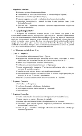 ? Depois da Campanha:
46 promover encontro diocesano de avaliação;
47 cuidar da redação final e do envio da síntese da avaliação à equipe regional;
48 participar do encontro regional de avaliação;
49 repassar às equipes paroquiais a avaliação regional e outras informações;
50 concretizar o gesto concreto e garantir o repasse da parte da coleta para a CNBB
Regional e Nacional;
51 fazer com que a Campanha se estenda por todo o ano, repassando outros subsídios que
forem sendo publicados.
? 3. Equipe Paroquial da CF
A Campanha da Fraternidade acontece mesmo é nas famílias, nos grupos e nas
comunidades eclesiais articulados pela paróquia. Como em relação a outras atividades pastorais,
o papel do pároco ou da equipe presbiteral é preponderante. Mesmo que, por vezes, muitas coisas
aconteçam bem sem ou até apesar do pároco, tudo anda melhor quando ele estimula, incentiva,
articula e organiza a ação pastoral. Em toda paróquia, pastoralmente dinâmica, não faltarão
equipes de serviço para tudo o que for necessário. O Conselho Paroquial de Pastoral, já
constituído na maioria das Paróquias, por si ou pela constituição de comissão específica, garantirá
a realização articulada e entusiasta da Campanha da Fraternidade.
? Atividades que poderão desenvolver:
? Antes da Campanha:
52 providenciar o pedido de material junto à Diocese;
53 programar um encontro paroquial para estudo do Texto-base e descoberta da melhor
maneira de serem utilizadas as diversas peças de reflexão e divulgação da CF;
54 definir as atividades a serem assumidas conjuntamente;
55 estabelecer a programação da abertura, em nível paroquial;
56 buscar juntos os meios para que a CF possa atingir eficazmente todos os espaços e
ambientes da realidade paroquial;
57 planejar um gesto concreto comum e a destinação da coleta da CF.
58 realizar encontros conjuntos ou específicos com as diversas equipes paroquiais para
programação de toda a Quaresma e semana santa;
59 prever a colocação do maior número possível de subsídios da Campanha.
? Durante a Campanha
60 intensificar sua divulgação;
61 conferir a chegada dos subsídios aos destinatários;
62 motivar para sucessivos gestos concretos de fraternidade;
63 realizar a coleta.
? Depois da Campanha:
64 avaliar sua realização, encaminhando a síntese para a Coordenação Diocesana;
65 marcar presença no encontro diocesano de avaliação;
66 repassar às lideranças da paróquia as conclusões da avaliação diocesana;
67 concretizar o gesto concreto e garantir o repasse da parte da coleta para a Diocese, o
Regional e a CNBB Nacional;
68 fazer com que a Campanha se estenda por todo o ano, repassando outros subsídios que
forem sendo publicados.
61
 