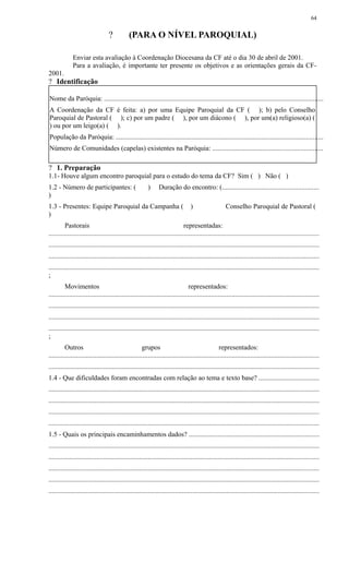 ? (PARA O NÍVEL PAROQUIAL)
Enviar esta avaliação à Coordenação Diocesana da CF até o dia 30 de abril de 2001.
Para a avaliação, é importante ter presente os objetivos e as orientações gerais da CF-
2001.
? Identificação
Nome da Paróquia: ................................................................................................................................
A Coordenação da CF é feita: a) por uma Equipe Paroquial da CF ( ); b) pelo Conselho
Paroquial de Pastoral ( ); c) por um padre ( ), por um diácono ( ), por um(a) religioso(a) (
) ou por um leigo(a) ( ).
População da Paróquia: .........................................................................................................................
Número de Comunidades (capelas) existentes na Paróquia: ................................................................
? 1. Preparação
1.1- Houve algum encontro paroquial para o estudo do tema da CF? Sim ( ) Não ( )
1.2 - Número de participantes: ( ) Duração do encontro: (........................................................
)
1.3 - Presentes: Equipe Paroquial da Campanha ( ) Conselho Paroquial de Pastoral (
)
Pastorais representadas:
..............................................................................................................................................................
..............................................................................................................................................................
..............................................................................................................................................................
..............................................................................................................................................................
;
Movimentos representados:
..............................................................................................................................................................
..............................................................................................................................................................
..............................................................................................................................................................
..............................................................................................................................................................
;
Outros grupos representados:
..............................................................................................................................................................
..............................................................................................................................................................
1.4 - Que dificuldades foram encontradas com relação ao tema e texto base? ...................................
..............................................................................................................................................................
..............................................................................................................................................................
..............................................................................................................................................................
..............................................................................................................................................................
1.5 - Quais os principais encaminhamentos dados? ............................................................................
..............................................................................................................................................................
..............................................................................................................................................................
..............................................................................................................................................................
..............................................................................................................................................................
..............................................................................................................................................................
64
 