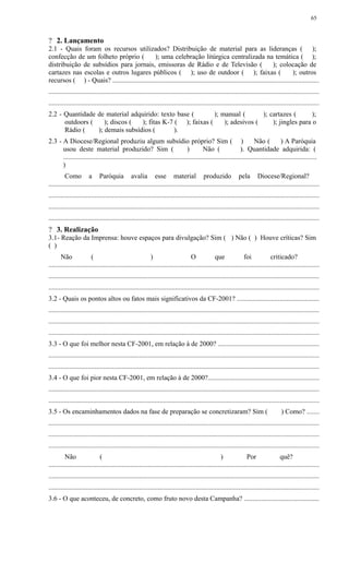 ? 2. Lançamento
2.1 - Quais foram os recursos utilizados? Distribuição de material para as lideranças ( );
confecção de um folheto próprio ( ); uma celebração litúrgica centralizada na temática ( );
distribuição de subsídios para jornais, emissoras de Rádio e de Televisão ( ); colocação de
cartazes nas escolas e outros lugares públicos ( ); uso de outdoor ( ); faixas ( ); outros
recursos ( ) - Quais? ........................................................................................................................
..............................................................................................................................................................
..............................................................................................................................................................
2.2 - Quantidade de material adquirido: texto base ( ); manual ( ); cartazes ( );
outdoors ( ); discos ( ); fitas K-7 ( ); faixas ( ); adesivos ( ); jingles para o
Rádio ( ); demais subsídios ( ).
2.3 - A Diocese/Regional produziu algum subsídio próprio? Sim ( ) Não ( ) A Paróquia
usou deste material produzido? Sim ( ) Não ( ). Quantidade adquirida: (
....................................................................................................................................................
)
Como a Paróquia avalia esse material produzido pela Diocese/Regional?
..............................................................................................................................................................
..............................................................................................................................................................
..............................................................................................................................................................
..............................................................................................................................................................
? 3. Realização
3.1- Reação da Imprensa: houve espaços para divulgação? Sim ( ) Não ( ) Houve críticas? Sim
( )
Não ( ) O que foi criticado?
..............................................................................................................................................................
..............................................................................................................................................................
..............................................................................................................................................................
3.2 - Quais os pontos altos ou fatos mais significativos da CF-2001? ................................................
..............................................................................................................................................................
..............................................................................................................................................................
..............................................................................................................................................................
3.3 - O que foi melhor nesta CF-2001, em relação à de 2000? ...........................................................
..............................................................................................................................................................
..............................................................................................................................................................
3.4 - O que foi pior nesta CF-2001, em relação à de 2000?.................................................................
..............................................................................................................................................................
..............................................................................................................................................................
3.5 - Os encaminhamentos dados na fase de preparação se concretizaram? Sim ( ) Como? .......
..............................................................................................................................................................
..............................................................................................................................................................
..............................................................................................................................................................
Não ( ) Por quê?
..............................................................................................................................................................
..............................................................................................................................................................
..............................................................................................................................................................
3.6 - O que aconteceu, de concreto, como fruto novo desta Campanha? ............................................
65
 
