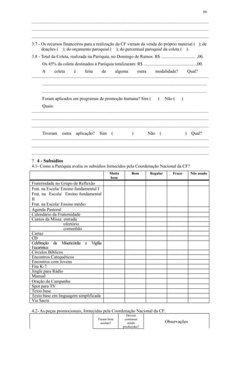 ..............................................................................................................................................................
..............................................................................................................................................................
..............................................................................................................................................................
3.7 - Os recursos financeiros para a realização da CF vieram da venda do próprio material ( ); de
doações ( ); do orçamento paroquial ( ); do percentual paroquial da coleta ( ).
3.8 - Total da Coleta, realizada na Paróquia, no Domingo de Ramos: R$ ............................... ,00.
Os 45% da coleta destinados à Paróquia totalizaram: R$ ...............................................,00.
A coleta é feita de alguma outra modalidade? Qual?
..............................................................................................................................................................
...................................................................................................................................................
...................................................................................................................................................
Foram aplicados em programas de promoção humana? Sim ( ) Não ( )
Quais:
..............................................................................................................................................................
..............................................................................................................................................................
..............................................................................................................................................................
Tiveram outra aplicação? Sim ( ) Não ( ) Qual?
..............................................................................................................................................................
..............................................................................................................................................................
..............................................................................................................................................................
? 4 - Subsídios
4.1- Como a Paróquia avalia os subsídios fornecidos pela Coordenação Nacional da CF?
Muito
bom
Bom Regular Fraco Não usado
Fraternidade no Grupo de Reflexão
Frat. na Escola/ Ensino fundamental I
Frat. na Escola/ Ensino fundamental
II
Frat. na Escola/ Ensino médio
Agenda Pastoral
Calendário da Fraternidade
Cantos da Missa: entrada
ofertório
comunhão
Cartaz
CD
Celebração da Misericórdia e Vigília
Eucarística
Círculos Bíblicos
Encontros Catequéticos
Encontros com Jovens
Fita K-7
Jingle para Rádio
Manual
Oração da Campanha
Spot para TV
Texto base
Texto base em linguagem simplificada
Via Sacra
4.2- As peças promocionais, fornecidas pela Coordenação Nacional da CF:
Foram bem
aceitas?
Devem
continuar
sendo
produzidas?
Observações
66
 