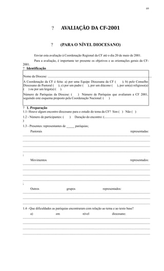 ? AVALIAÇÃO DA CF-2001
? (PARA O NÍVEL DIOCESANO)
Enviar esta avaliação à Coordenação Regional da CF até o dia 20 de maio de 2001.
Para a avaliação, é importante ter presente os objetivos e as orientações gerais da CF-
2001.
? Identificação
Nome da Diocese: .................................................................................................................................
A Coordenação da CF é feita: a) por uma Equipe Diocesana da CF ( ); b) pelo Conselho
Diocesano de Pastoral ( ); c) por um padre ( ), por um diácono ( ), por um(a) religioso(a)
( ) ou por um leigo(a) ( ).
Número de Paróquias da Diocese: ( ) Número de Paróquias que avaliaram a CF 2001,
seguindo este esquema proposto pela Coordenação Nacional: ( )
? 1. Preparação
1.1- Houve algum encontro diocesano para o estudo do tema da CF? Sim ( ) Não ( )
1.2 - Número de participantes: ( ) Duração do encontro: (........................................................
)
1.3 - Presentes: representantes de _____ paróquias;
Pastorais representadas:
..............................................................................................................................................................
..............................................................................................................................................................
..............................................................................................................................................................
..............................................................................................................................................................
;
Movimentos representados:
..............................................................................................................................................................
..............................................................................................................................................................
..............................................................................................................................................................
..............................................................................................................................................................
;
Outros grupos representados:
..............................................................................................................................................................
..............................................................................................................................................................
..............................................................................................................................................................
1.4 - Que dificuldades as paróquias encontraram com relação ao tema e ao texto base?
a) em nível diocesano:
..............................................................................................................................................................
..............................................................................................................................................................
..............................................................................................................................................................
..............................................................................................................................................................
69
 