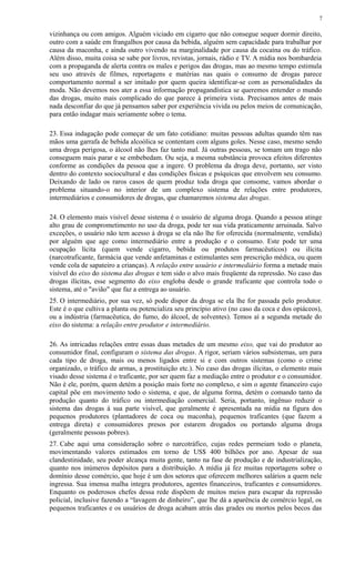 vizinhança ou com amigos. Alguém viciado em cigarro que não consegue sequer dormir direito,
outro com a saúde em frangalhos por causa da bebida, alguém sem capacidade para trabalhar por
causa da maconha, e ainda outro vivendo na marginalidade por causa da cocaína ou do tráfico.
Além disso, muita coisa se sabe por livros, revistas, jornais, rádio e TV. A mídia nos bombardeia
com a propaganda de alerta contra os males e perigos das drogas, mas ao mesmo tempo estimula
seu uso através de filmes, reportagens e matérias nas quais o consumo de drogas parece
comportamento normal a ser imitado por quem queira identificar-se com as personalidades da
moda. Não devemos nos ater a essa informação propagandística se queremos entender o mundo
das drogas, muito mais complicado do que parece à primeira vista. Precisamos antes de mais
nada desconfiar do que já pensamos saber por experiência vivida ou pelos meios de comunicação,
para então indagar mais seriamente sobre o tema.
23. Essa indagação pode começar de um fato cotidiano: muitas pessoas adultas quando têm nas
mãos uma garrafa de bebida alcoólica se contentam com alguns goles. Nesse caso, mesmo sendo
uma droga perigosa, o álcool não lhes faz tanto mal. Já outras pessoas, se tomam um trago não
conseguem mais parar e se embebedam. Ou seja, a mesma substância provoca efeitos diferentes
conforme as condições da pessoa que a ingere. O problema da droga deve, portanto, ser visto
dentro do contexto sociocultural e das condições físicas e psíquicas que envolvem seu consumo.
Deixando de lado os raros casos de quem produz toda droga que consome, vamos abordar o
problema situando-o no interior de um complexo sistema de relações entre produtores,
intermediários e consumidores de drogas, que chamaremos sistema das drogas.
24. O elemento mais visível desse sistema é o usuário de alguma droga. Quando a pessoa atinge
alto grau de comprometimento no uso da droga, pode ter sua vida praticamente arruinada. Salvo
exceções, o usuário não tem acesso à droga se ela não lhe for oferecida (normalmente, vendida)
por alguém que age como intermediário entre a produção e o consumo. Este pode ter uma
ocupação lícita (quem vende cigarro, bebida ou produtos farmacêuticos) ou ilícita
(narcotraficante, farmácia que vende anfetaminas e estimulantes sem prescrição médica, ou quem
vende cola de sapateiro a crianças). A relação entre usuário e intermediário forma a metade mais
visível do eixo do sistema das drogas e tem sido o alvo mais freqüente da repressão. No caso das
drogas ilícitas, esse segmento do eixo engloba desde o grande traficante que controla todo o
sistema, até o "avião" que faz a entrega ao usuário.
25. O intermediário, por sua vez, só pode dispor da droga se ela lhe for passada pelo produtor.
Este é o que cultiva a planta ou potencializa seu princípio ativo (no caso da coca e dos opiáceos),
ou a indústria (farmacêutica, do fumo, do álcool, de solventes). Temos aí a segunda metade do
eixo do sistema: a relação entre produtor e intermediário.
26. As intricadas relações entre essas duas metades de um mesmo eixo, que vai do produtor ao
consumidor final, configuram o sistema das drogas. A rigor, seriam vários subsistemas, um para
cada tipo de droga, mais ou menos ligados entre si e com outros sistemas (como o crime
organizado, o tráfico de armas, a prostituição etc.). No caso das drogas ilícitas, o elemento mais
visado desse sistema é o traficante, por ser quem faz a mediação entre o produtor e o consumidor.
Não é ele, porém, quem detém a posição mais forte no complexo, e sim o agente financeiro cujo
capital põe em movimento todo o sistema, e que, de alguma forma, detém o comando tanto da
produção quanto do tráfico ou intermediação comercial. Seria, portanto, ingênuo reduzir o
sistema das drogas à sua parte visível, que geralmente é apresentada na mídia na figura dos
pequenos produtores (plantadores de coca ou maconha), pequenos traficantes (que fazem a
entrega direta) e consumidores presos por estarem drogados ou portando alguma droga
(geralmente pessoas pobres).
27. Cabe aqui uma consideração sobre o narcotráfico, cujas redes permeiam todo o planeta,
movimentando valores estimados em torno de US$ 400 bilhões por ano. Apesar de sua
clandestinidade, seu poder alcança muita gente, tanto na fase de produção e de industrialização,
quanto nos inúmeros depósitos para a distribuição. A mídia já fez muitas reportagens sobre o
domínio desse comércio, que hoje é um dos setores que oferecem melhores salários a quem nele
ingressa. Sua imensa malha integra produtores, agentes financeiros, traficantes e consumidores.
Enquanto os poderosos chefes dessa rede dispõem de muitos meios para escapar da repressão
policial, inclusive fazendo a “lavagem de dinheiro”, que lhe dá a aparência de comércio legal, os
pequenos traficantes e os usuários de droga acabam atrás das grades ou mortos pelos becos das
7
 