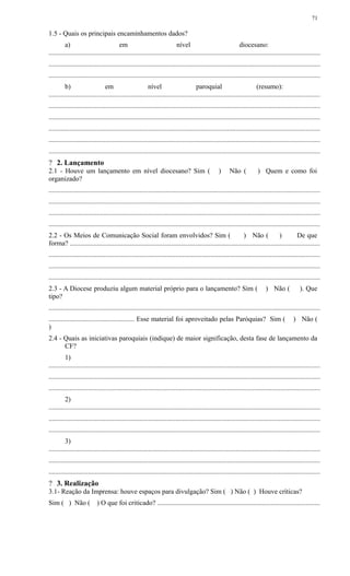 1.5 - Quais os principais encaminhamentos dados?
a) em nível diocesano:
..............................................................................................................................................................
..............................................................................................................................................................
..............................................................................................................................................................
b) em nível paroquial (resumo):
..............................................................................................................................................................
..............................................................................................................................................................
..............................................................................................................................................................
..............................................................................................................................................................
..............................................................................................................................................................
..............................................................................................................................................................
? 2. Lançamento
2.1 - Houve um lançamento em nível diocesano? Sim ( ) Não ( ) Quem e como foi
organizado?
..............................................................................................................................................................
..............................................................................................................................................................
..............................................................................................................................................................
..............................................................................................................................................................
2.2 - Os Meios de Comunicação Social foram envolvidos? Sim ( ) Não ( ) De que
forma? .................................................................................................................................................
..............................................................................................................................................................
..............................................................................................................................................................
..............................................................................................................................................................
2.3 - A Diocese produziu algum material próprio para o lançamento? Sim ( ) Não ( ). Que
tipo?
..............................................................................................................................................................
.................................................. Esse material foi aproveitado pelas Paróquias? Sim ( ) Não (
)
2.4 - Quais as iniciativas paroquiais (indique) de maior significação, desta fase de lançamento da
CF?
1)
..............................................................................................................................................................
..............................................................................................................................................................
..............................................................................................................................................................
2)
..............................................................................................................................................................
..............................................................................................................................................................
..............................................................................................................................................................
3)
..............................................................................................................................................................
..............................................................................................................................................................
..............................................................................................................................................................
? 3. Realização
3.1- Reação da Imprensa: houve espaços para divulgação? Sim ( ) Não ( ) Houve críticas?
Sim ( ) Não ( ) O que foi criticado? ..............................................................................................
71
 