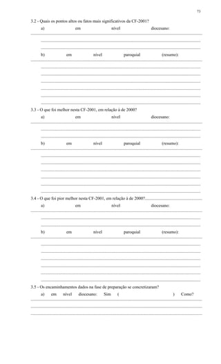 3.2 - Quais os pontos altos ou fatos mais significativos da CF-2001?
a) em nível diocesano:
..............................................................................................................................................................
...................................................................................................................................................
...................................................................................................................................................
b) em nível paroquial (resumo):
..............................................................................................................................................................
...................................................................................................................................................
...................................................................................................................................................
...................................................................................................................................................
...................................................................................................................................................
...................................................................................................................................................
...................................................................................................................................................
3.3 - O que foi melhor nesta CF-2001, em relação à de 2000?
a) em nível diocesano:
..............................................................................................................................................................
...................................................................................................................................................
...................................................................................................................................................
b) em nível paroquial (resumo):
..............................................................................................................................................................
...................................................................................................................................................
...................................................................................................................................................
...................................................................................................................................................
...................................................................................................................................................
...................................................................................................................................................
...................................................................................................................................................
3.4 - O que foi pior melhor nesta CF-2001, em relação à de 2000?....................................................
a) em nível diocesano:
..............................................................................................................................................................
...................................................................................................................................................
...................................................................................................................................................
b) em nível paroquial (resumo):
..............................................................................................................................................................
...................................................................................................................................................
...................................................................................................................................................
...................................................................................................................................................
...................................................................................................................................................
...................................................................................................................................................
...................................................................................................................................................
3.5 - Os encaminhamentos dados na fase de preparação se concretizaram?
a) em nível diocesano: Sim ( ) Como?
..............................................................................................................................................................
..............................................................................................................................................................
..............................................................................................................................................................
73
 
