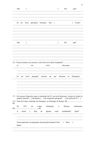 Não ( ) Por quê?
..............................................................................................................................................................
..............................................................................................................................................................
..............................................................................................................................................................
..............................................................................................................................................................
b) em nível paroquial (resumo): Sim ( ) Como?
..............................................................................................................................................................
..............................................................................................................................................................
..............................................................................................................................................................
..............................................................................................................................................................
..............................................................................................................................................................
..............................................................................................................................................................
Não ( ) Por quê?
..............................................................................................................................................................
..............................................................................................................................................................
..............................................................................................................................................................
..............................................................................................................................................................
..............................................................................................................................................................
..............................................................................................................................................................
3.6 - O que aconteceu, de concreto, como fruto novo desta Campanha? ............................................
a) em nível diocesano:
..............................................................................................................................................................
...................................................................................................................................................
...................................................................................................................................................
b) em nível paroquial (resumo do que disseram as Paróquias):
..............................................................................................................................................................
...................................................................................................................................................
...................................................................................................................................................
...................................................................................................................................................
...................................................................................................................................................
...................................................................................................................................................
3.7 - Os recursos financeiros para a realização da CF, em nível diocesano, vieram da venda do
próprio material ( ); de doações ( ); do orçamento paroquial ( ); da coleta da CF ( ).
3.8 - Total da Coleta, realizada nas Paróquias, no Domingo de Ramos: R$ ............................... ,
00.
Os 35% da coleta destinados à Diocese totalizaram:
R$ ....................................................,00.
A coleta é feita de alguma outra modalidade? Qual?
..............................................................................................................................................................
...................................................................................................................................................
...................................................................................................................................................
Foram aplicados em programas de promoção humana? Sim ( ) Não ( )
Quais:
..............................................................................................................................................................
..............................................................................................................................................................
74
 