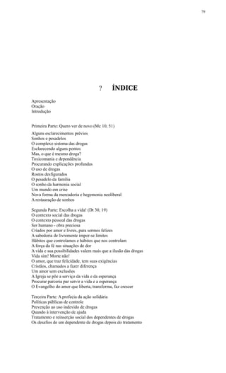 ? ÍNDICE
Apresentação
Oração
Introdução
Primeira Parte: Quero ver de novo (Mc 10, 51)
Alguns esclarecimentos prévios
Sonhos e pesadelos
O complexo sistema das drogas
Esclarecendo alguns pontos
Mas, o que é mesmo droga?
Toxicomania e dependência
Procurando explicações profundas
O uso de drogas
Rostos desfigurados
O pesadelo da família
O sonho da harmonia social
Um mundo em crise
Nova forma da mercadoria e hegemonia neoliberal
A restauração de sonhos
Segunda Parte: Escolha a vida! (Dt 30, 19)
O contexto social das drogas
O contexto pessoal das drogas
Ser humano - obra preciosa
Criados por amor e livres, para sermos felizes
A sabedoria de livremente impor-se limites
Hábitos que controlamos e hábitos que nos controlam
A força da fé nas situações de dor
A vida e sua possibilidades valem mais que a ilusão das drogas
Vida sim! Morte não!
O amor, que traz felicidade, tem suas exigências
Cristãos, chamados a fazer diferença
Um amor sem exclusões
A Igreja se põe a serviço da vida e da esperança
Procurar parceria par servir a vida e a esperança
O Evangelho do amor que liberta, transforma, faz crescer
Terceira Parte: A profecia da ação solidária
Políticas públicas de controle
Prevenção ao uso indevido de drogas
Quando à intervenção de ajuda
Tratamento e reinserção social dos dependentes de drogas
Os desafios de um dependente de drogas depois do tratamento
79
 