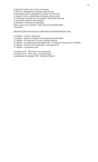 O papel das famílias, das escolas e das igrejas
A família e a dependência das drogas: pistas de ação
Comunidade escolar e dependência de drogas: pista de ação
As Igrejas Cristãs e a dependência de drogas: pistas de ação
A contribuição específica das Associações e Movimentos Eclesias
A contribuição específica das paróquias
As Pastorais e a Pastoral da Sobriedade
Gesto concreto da Campanha e fundo Nacional de Solidariedade
Concluindo
ORIENTAÇÕES GERAIS DA CAMPANHA DA FRATERNIDADE 2001
1ª Capítulo - Celebrar a Quaresma
2º Capítulo - Natureza e Histórico da Campanha da Fraternidade
3º Capítulo - Os Temas da CF no Seu Contexto Histórico
4º Capítulo - a Campanha da Fraternidade 2001 e o Projeto Ser Igreja no Novo Milênio
5º Capítulo - O Serviço de Coordenação e Animação da CF
6º Capítulo - Cronograma Geral
Avaliação da CF - 2001 (Para o nível paroquial)
Avaliação da CF - 2001 ) Para o nível diocesano)
Campanha da Fraternidade 2002 - Pedido de Material
80
 