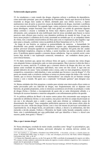 Esclarecendo alguns pontos
32. Ao estudarmos o vasto mundo das drogas, elegemos enfocar o problema da dependência,
como motivador principal para esta Campanha da Fraternidade. Vamos aqui descrever de forma
resumida as drogas mais usadas no Brasil, alertando para seus efeitos nocivos, e depois
analisaremos mais de perto as possíveis causas da dependência de drogas, inserindo o problema
no seu contexto sociocultural. Em segundo lugar, vamos esclarecer certos termos e conceitos de
nossa abordagem, sempre buscando uma visão mais global, no sentido de questionar algumas
idéias correntes e encarar a realidade da forma mais objetiva possível. Em terceiro lugar,
obviamente, está a proposta de uma mobilização total de nossa sociedade para buscar os meios
possíveis mais eficazes para resolver esse dramático problema do mundo de hoje. O que nos
move nesse projeto é a dinâmica da fé cristã, encarnada na caridade que vê, se compadece diante
da vítima, tem a iracúndia misericordiosa de Deus para com os responsáveis pela tragédia e age
para sanar a situação, conforme vemos na parábola do Bom Samaritano (cf. Lc 10, 23-37).
Ao longo de sua história, ao explorar as potencialidades da natureza, a humanidade foi
descobrindo uma grande variedade de substâncias vegetais que, adequadamente preparadas,
podem provocar sensações agradáveis ou suprimir dores e angústias. Em geral, elas são usadas
com finalidade terapêutica, religiosa ou lúdica, e assim inseridas nas normas culturais de cada
povo. O problema aparece quando o consumo dessas substâncias foge ao controle social, como
ocorre hoje devido à sua exploração comercial, tornando-as um verdadeiro drama para a
convivência humana. .
33. Os dados mostram que, apesar dos esforços feitos até agora, o consumo das várias drogas
vem atingindo formas e proporções cada vez mais preocupantes. Mas é preciso ir além dos fatos e
procurar as causas, atacá-las. É evidente que o consumo abusivo de drogas não deve ser visto
apenas como resultado de patologias individuais, mas como um fato social. E aqui está um
grande indicativo de causa: “uma sociedade como a nossa, cada vez mais pragmática, insensível,
competitiva, consumista e individualista, é uma sociedade que favorece o uso de drogas" (2
). Ela
gerou um mundo onde a existência cotidiana se tornou ao mesmo tempo tão árdua e tão vazia de
sentido, que os tóxicos funcionam como “amortecedores” nas relações do ser humano consigo
mesmo e com o mundo. Há quem use a expressão “civilização química” para designar essa
realidade.
34. Muitas entidades têm feito pesquisas e estudos para orientar uma intervenção eficaz contra os
males provocados pelo uso indevido de drogas, mas freqüentemente elas se deparam com
barreiras, de grandes proporções, como os interesses econômicos envolvidos na produção e venda
de drogas (lícitas e ilícitas), a incompreensão de quem não se sente diretamente afetado, e a
limitação de recursos humanos e materiais adequados a um enfrentamento político da questão.
35. As políticas públicas do Brasil e de muitos outros países têm concentrado suas energias na
repressão às substâncias ilícitas e a seus usuários, mas pouco tem feito no campo da prevenção ao
seu uso e da educação para a saúde e quase nada para eliminar as verdadeiras causas da
disseminação das drogas3
. Suas campanhas publicitárias parecem ter tido pouco efeito além de
provocar um certo medo das drogas ilícitas, com o risco até mesmo de provocar curiosidade em
experimentá-las. Já as drogas lícitas, em particular o tabaco, o álcool e as anfetaminas, não têm
merecido a devida atenção. Embora o Ministério da Saúde venha fazendo campanha contra o
fumo, esta é contrabalançada por uma publicidade sutil que identifica o fumo e o álcool com
sucesso, poder, bom gosto e “finesse”.4
Mas, o que é mesmo droga?
36. Nossa abordagem, resultado de muito estudo, considera como “droga” os psicotrópicos, que,
introduzidos no organismo humano, provocam alterações no sistema nervoso central, em
2 Cf. Ana Carolina L. L. da COSTA e Elizabeth Costa GONÇALVES, A Sociedade, a Escola e a Família diante das
drogas, in Richard BUCHER, (Org) As drogas e a vida, uma abordagem psicossocial, São Paulo, Editora Pedagógica
Universitária Ltda. 1988, p. 48- 49
3 A Câmara dos Deputados aprovou, no dia 9 de agosto de 2000, a proibição da propaganda de cigarros em rádios,
TVs, jornais, revistas, outdoors e patrocínio das marcas de cigarros a eventos culturais e esportivos. Até o momento o
projeto não foi apresentado ao Senado.
4 Relatório do 1o
Fórum Nacional Antidrogas,1998, Secretaria Nacional Antidrogas -SENAD/ Presidência da República.
9
 