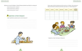 2120
Preparemos un buen desayuno
?Que´ ingredientes propones para un buen desayuno?
. . . . . . . . . . . . . . . . . . . . . . . . . . . . . . . . . . . . . . . . . . . . . . . . . . . . . . . . . . . . . . . . . . . . . .
. . . . . . . . . . . . . . . . . . . . . . . . . . . . . . . . . . . . . . . . . . . . . . . . . . . . . . . . . . . . . . . . . . . . . .
. . . . . . . . . . . . . . . . . . . . . . . . . . . . . . . . . . . . . . . . . . . . . . . . . . . . . . . . . . . . . . . . . . . . . .
. . . . . . . . . . . . . . . . . . . . . . . . . . . . . . . . . . . . . . . . . . . . . . . . . . . . . . . . . . . . . . . . . . . . . .
. . . . . . . . . . . . . . . . . . . . . . . . . . . . . . . . . . . . . . . . . . . . . . . . . . . . . . . . . . . . . . . . . . . . . .
!Hagamos un buen menu´ para el desayuno!
. . . . . . . . . . . . . . . . . . . . . . . . . . . . . . . . . . . . . . . . . . . . . . . . . . . . . . . . . . . . . . . . . . . . . .
. . . . . . . . . . . . . . . . . . . . . . . . . . . . . . . . . . . . . . . . . . . . . . . . . . . . . . . . . . . . . . . . . . . . . .
. . . . . . . . . . . . . . . . . . . . . . . . . . . . . . . . . . . . . . . . . . . . . . . . . . . . . . . . . . . . . . . . . . . . . .
. . . . . . . . . . . . . . . . . . . . . . . . . . . . . . . . . . . . . . . . . . . . . . . . . . . . . . . . . . . . . . . . . . . . . .
CCAARRNNEESS,,
CCEERREEAALLEESS LLA´A´CCTTEEOOSS FFRRUUTTAASS VVEERRDDUURRAASS GGRRAASSAASS DDUULLCCEESS PPEESSCCAADDOOSS
HHUUEEVVOOSS
Coloca cada uno de los alimentos que has escrito en su familia. ?Has pensado en
todas las familias de alimentos que tienen que estar en un Buen Desayuno ?
Fi´jate bien en lo que has dibujado. ?Cua´ntas familias de alimentos suele haber en tu desayuno?
?Esta´ la familia de los cereales ? . . . . . . . . . . . . . . . . . . . . . . . . . . . . . . . . . . . . . . . .
?Esta´ la familia de los la´cteos ? . . . . . . . . . . . . . . . . . . . . . . . . . . . . . . . . . . . . . . . . .
?Esta´ la familia de las frutas ? . . . . . . . . . . . . . . . . . . . . . . . . . . . . . . . . . . . . . . . . . .
 