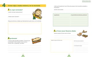 22 23
Comer algo a media mañana y en la merienda
4
Y tú, ¿qué meriendas?
?Sueles merendar habitualmente?
. . . . . . . . . . . . . . . . . . . . . . . . . . . . . . . . . . . . . . . . . . . . . . . . .
?Do´nde sueles merendar?
. . . . . . . . . . . . . . . . . . . . . . . . . . . . . . . . . . . . . . . . . . . . . . . . .
Dibuja los alimentos y bebidas que habitualmente sueles tomar con la merienda.
E xpo-bocatas
?Conoces algu´n bocadillo saludable y riqui´simo para
la merienda? ?Tiene nombre? ?Se te ocurren
muchos ma´s? !Estupendo! Escri´belos.
. . . . . . . . . . . . . . . . . . . . . . . . . . . . . . . . . . . . . . . . . . . . . . . . . . . . . . . . . . . . . . . . . . . . . .
. . . . . . . . . . . . . . . . . . . . . . . . . . . . . . . . . . . . . . . . . . . . . . . . . . . . . . . . . . . . . . . . . . . . . .
. . . . . . . . . . . . . . . . . . . . . . . . . . . . . . . . . . . . . . . . . . . . . . . . . . . . . . . . . . . . . . . . . . . . . .
. . . . . . . . . . . . . . . . . . . . . . . . . . . . . . . . . . . . . . . . . . . . . . . . . . . . . . . . . . . . . . . . . . . . . .
?Sabes que´ ingredientes hacen falta para preparar estos bocadillos saludables y
estupendos?
Nombre del bocadillo: . . . . . . . . . . . . . . . . . . . . . . . . . . . . . . . . . . . . . . . . . . . . . . . . .
. . . . . . . . . . . . . . . . . . . . . . . . . . . . . . . . . . . . . . . . . . . . . . . . . . . . . . . . . . . . . . . . . . . . . .
IInnggrreeddiieenntteess:: ??AA qquue´e´ ffaammiilliiaa ddee aalliimmeennttooss ppeerrtteenneeccee??
. . . . . . . . . . . . . . . . . . . . . . . . . . . . . . . . . . . . . . . . . . . . . . . . . . . . . . . . . . . . . . . . . . . . . .
. . . . . . . . . . . . . . . . . . . . . . . . . . . . . . . . . . . . . . . . . . . . . . . . . . . . . . . . . . . . . . . . . . . . . .
. . . . . . . . . . . . . . . . . . . . . . . . . . . . . . . . . . . . . . . . . . . . . . . . . . . . . . . . . . . . . . . . . . . . . .
. . . . . . . . . . . . . . . . . . . . . . . . . . . . . . . . . . . . . . . . . . . . . . . . . . . . . . . . . . . . . . . . . . . . . .
. . . . . . . . . . . . . . . . . . . . . . . . . . . . . . . . . . . . . . . . . . . . . . . . . . . . . . . . . . . . . . . . . . . . . .
L os frutos secos: Nuestros aliados
Nuestro grupo de frutos secos se llama:
. . . . . . . . . . . . . . . . . . . . . . . . . . . . . . . . . . . . . . . . . . . . . .
. . . . . . . . . . . . . . . . . . . . . . . . . . . . . . . . . . . . . . . . . . . . . .
Dibuja tu grupo de frutos secos.
Este fruto seco procede de:
. . . . . . . . . . . . . . . . . . . . . . . . . . . . . . . . . . .
. . . . . . . . . . . . . . . . . . . . . . . . . . . . . . . . . . .
Es interesante porque:
. . . . . . . . . . . . . . . . . . . . . . . . . . . . . . . . . . .
. . . . . . . . . . . . . . . . . . . . . . . . . . . . . . . . . . .
. . . . . . . . . . . . . . . . . . . . . . . . . . . . . . . . . . .
. . . . . . . . . . . . . . . . . . . . . . . . . . . . . . . . . . .
 