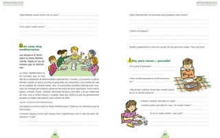 3736
?Que´ bebida sueles tomar con la cena?. . . . . . . . . . . . . . . . . . . . . . . . . . . . . . . . . . .
. . . . . . . . . . . . . . . . . . . . . . . . . . . . . . . . . . . . . . . . . . . . . . . . . . . . . . . . . . . . . . . . . . . . . .
. . . . . . . . . . . . . . . . . . . . . . . . . . . . . . . . . . . . . . . . . . . . . . . . . . . . . . . . . . . . . . . . . . . . . .
?Con quie´n sueles cenar? . . . . . . . . . . . . . . . . . . . . . . . . . . . . . . . . . . . . . . . . . . . . . . .
. . . . . . . . . . . . . . . . . . . . . . . . . . . . . . . . . . . . . . . . . . . . . . . . . . . . . . . . . . . . . . . . . . . . . .
. . . . . . . . . . . . . . . . . . . . . . . . . . . . . . . . . . . . . . . . . . . . . . . . . . . . . . . . . . . . . . . . . . . . . .
Una cena muy
mediterránea
LLeeee ddeessppaacciioo eell tteexxttoo
ssoobbrree llaa DDiieettaa MMeeddiittee--
rrrra´a´nneeaa.. FFi´i´jjaattee eenn llooss aallii--
mmeennttooss qquuee ssee mmeenncciioo--
nnaann..
La Dieta Mediterra´nea es
un concepto que va ma´s
alla´ de la utilizacio´n de determinados ingredientes o recetas, y encuentra su pleno
sentido cuando se asocia al clima, la geografi´a, las costumbres y los modos de vida
de los pueblos del Mediterra´neo. Hoy, la comunidad cienti´fica internacional reco-
noce las ventajas del consumo generoso de aceite de oliva, legumbres, frutos secos,
pastas, cereales, frutas, verduras, derivados la´cteos y pescados, y el uso moderado
de vino, cava y carnes frescas y curadas. Algo que ratifica lo que las generaciones
pasadas ya habi´an descubierto hace cientos de an˜os.
Fuente: Fundacio´n Dieta Mediterra´nea.
Lee despacio el texto sobre la Dieta Mediterra´nea. Fi´jate en los alimentos que se
mencionan.
?Conoces alguna receta que tenga como ingredientes uno o ma´s de estos ali-
mentos? ?Cua´l?
. . . . . . . . . . . . . . . . . . . . . . . . . . . . . . . . . . . . . . . . . . . . . . . . . . . . . . . . . . . . . . . . . . . . . .
. . . . . . . . . . . . . . . . . . . . . . . . . . . . . . . . . . . . . . . . . . . . . . . . . . . . . . . . . . . . . . . . . . . . . .
?Que´ ingredientes se necesitan para preparar esta receta?
. . . . . . . . . . . . . . . . . . . . . . . . . . . . . . . . . . . . . . . . . . . . . . . . . . . . . . . . . . . . . . . . . . . . . .
. . . . . . . . . . . . . . . . . . . . . . . . . . . . . . . . . . . . . . . . . . . . . . . . . . . . . . . . . . . . . . . . . . . . . .
. . . . . . . . . . . . . . . . . . . . . . . . . . . . . . . . . . . . . . . . . . . . . . . . . . . . . . . . . . . . . . . . . . . . . .
?Co´mo se prepara?
. . . . . . . . . . . . . . . . . . . . . . . . . . . . . . . . . . . . . . . . . . . . . . . . . . . . . . . . . . . . . . . . . . . . . .
. . . . . . . . . . . . . . . . . . . . . . . . . . . . . . . . . . . . . . . . . . . . . . . . . . . . . . . . . . . . . . . . . . . . . .
. . . . . . . . . . . . . . . . . . . . . . . . . . . . . . . . . . . . . . . . . . . . . . . . . . . . . . . . . . . . . . . . . . . . . .
Puedes prepararla en casa con ayuda de una persona mayor. Haz una foto.
¡ Hoy para cenar… pescado!
?Te gusta el pescado? . . . . . . . . . . . . . . . . . . . . . .
. . . . . . . . . . . . . . . . . . . . . . . . . . . . . . . . . . . . . . . . . .
. . . . . . . . . . . . . . . . . . . . . . . . . . . . . . . . . .
?Has comido pescado en la u´ltima sema-
na? . . . . . . . . . . . . . . . . . . . . . . . . . . . . . . . . . .
. . . . . . . . . . . . . . . . . . . . . . . . . . . . . . . . . . . . . .
?Recuerdas cua´ntas veces has comido pesca-
do en la u´ltima semana?. . . . . . . . . . . . . . . . . . .
. . . . . . . . . . . . . . . . . . . . . . . . . . . . . . . . . . . . . . . . . . . . . . . . . . . . . . . . . . . . . . . . . . . . . .
?Suelen comprar pescado en casa? . . . . . . . . . . . . . . . . . . . . . . . . . . . . .
Cuando ponen pescado en casa, ?lo sueles comer?. . . . . . . . . . . . . . .
. . . . . . . . . . . . . . . . . . . . . . . . . . . . . . . . . . . . . . . . . . . . . . . . . . . . . . . . . . .
Si no lo sueles comer, ?por que´? . . . . . . . . . . . . . . . . . . . . . .
. . . . . . . . . . . . . . . . . . . . . . . . . . . . . . . . . . . . . . . . . . . . . . . . . . .
. . . . . . . . . . . . . . . . . . . . . . . . . . . . . . . . . . . . . . . . . . . . . . . . . . .
. . . . . . . . . . . . . . . . . . . . . . . . . . . . . . . . . . . . . . . . . . . . . . . . . . .
 