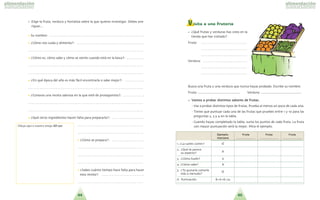 4544
• Elige la fruta, verdura y hortaliza sobre la que quieres investigar. Debes ave-
riguar...
•• Su nombre: . . . . . . . . . . . . . . . . . . . . . . . . . . . . . . . . . . . . . . . . . . . . . . . . . . . . . . . . . .
•• ?Co´mo nos cuida y alimenta?: . . . . . . . . . . . . . . . . . . . . . . . . . . . . . . . . . . . . . . . . .
. . . . . . . . . . . . . . . . . . . . . . . . . . . . . . . . . . . . . . . . . . . . . . . . . . . . . . . . . . . . . . . . . . . . . .
•• ?Co´mo es, co´mo sabe y co´mo se siente cuando esta´ en la boca?: . . . . . . . . . . .
. . . . . . . . . . . . . . . . . . . . . . . . . . . . . . . . . . . . . . . . . . . . . . . . . . . . . . . . . . . . . . . . . . . . . .
. . . . . . . . . . . . . . . . . . . . . . . . . . . . . . . . . . . . . . . . . . . . . . . . . . . . . . . . . . . . . . . . . . . . . .
•• ?En que´ e´poca del an˜o es ma´s fa´cil encontrarla o sabe mejor?: . . . . . . . . . . . .
. . . . . . . . . . . . . . . . . . . . . . . . . . . . . . . . . . . . . . . . . . . . . . . . . . . . . . . . . . . . . . . . . . . . . .
•• ?Conoces una receta sabrosa en la que este´ de protagonista?: . . . . . . . . . . . . .
. . . . . . . . . . . . . . . . . . . . . . . . . . . . . . . . . . . . . . . . . . . . . . . . . . . . . . . . . . . . . . . . . . . . . .
. . . . . . . . . . . . . . . . . . . . . . . . . . . . . . . . . . . . . . . . . . . . . . . . . . . . . . . . . . . . . . . . . . . . . .
•• ?Que´ otros ingredientes hacen falta para prepararla?: . . . . . . . . . . . . . . . . . . . .
. . . . . . . . . . . . . . . . . . . . . . . . . . . . . . . . . . . . . . . .
. . . . . . . . . . . . . . . . . . . . . . . . . . . . . . . . . . . . . . . .
•• ?Co´mo se prepara?: . . . . . . . . . . . . . . . . . . . .
. . . . . . . . . . . . . . . . . . . . . . . . . . . . . . . . . . . . . . . .
. . . . . . . . . . . . . . . . . . . . . . . . . . . . . . . . . . . . . . . .
. . . . . . . . . . . . . . . . . . . . . . . . . . . . . . . . . . . . . . . .
•• ?Sabes cua´nto tiempo hace falta para hacer
esta receta?: . . . . . . . . . . . . . . . . . . . . . . . . . .
. . . . . . . . . . . . . . . . . . . . . . . . . . . . . . . . . . . . . . . .
Visita a una frutería
• ?Que´ frutas y verduras has visto en la
tienda que has visitado?
Fruta: . . . . . . . . . . . . . . . . . . . . . . . . . . . . . .
. . . . . . . . . . . . . . . . . . . . . . . . . . . . . . . . . . . .
. . . . . . . . . . . . . . . . . . . . . . . . . . . . . . . . . . . .
Verdura: . . . . . . . . . . . . . . . . . . . . . . . . . . .
. . . . . . . . . . . . . . . . . . . . . . . . . . . . . . . . . . . .
. . . . . . . . . . . . . . . . . . . . . . . . . . . . . . . . . . . .
Busca una fruta y una verdura que nunca hayas probado. Escribe su nombre.
Fruta: .................................................. Verdura: ................................................
•• VVaammooss aa pprroobbaarr ddiissttiinnttooss ssaabboorreess ddee ffrruuttaass..
- Vas a probar distintos tipos de frutas. Prueba al menos un poco de cada una.
- Tienes que puntuar cada una de las frutas que pruebes entre 1 y 10 para las
preguntas 2, 3 y 4 en la tabla.
- Cuando hayas completado la tabla, suma los puntos de cada fruta. La fruta
con mayor puntuacio´n sera´ la mejor. Mira el ejemplo.Dibuja aqui´ a nuestro amigo XXDD--220011
EEjjeemmpplloo:: FFrruuttaa FFrruuttaa FFrruuttaa
mmaannzzaannaa ........................... ........................... ...........................
1. ?La sueles comer? SI´
2. ?Que´ te parece
8su aspecto?
3. ?Co´mo huele? 6
4. ?Co´mo sabe? 8
5. ?Te gustari´a comerla
SI´
ma´s a menudo?
6. Puntuacio´n 8+6+8=22
 
