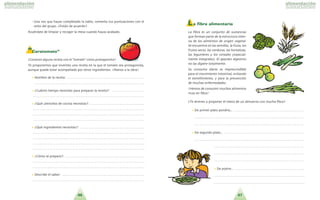 4746
- Una vez que hayas completado la tabla, comenta tus puntuaciones con el
resto del grupo. ?Esta´is de acuerdo?
Acue´rdate de limpiar y recoger la mesa cuando hayas acabado.
“Caratomate”
?Conoces alguna receta con el tomate como protagonista?
Te proponemos que inventes una receta en la que el tomate sea protagonista,
aunque puede estar acompan˜ado por otros ingredientes. !Manos a la obra!
•• Nombre de la receta: . . . . . . . . . . . . . . . . . . . . . . . . . . . . . . . . . . . . . . . . . . . . . . .
. . . . . . . . . . . . . . . . . . . . . . . . . . . . . . . . . . . . . . . . . . . . . . . . . . . . . . . . . . . . . . . . . . .
•• ?Cua´nto tiempo necesitas para preparar la receta?: . . . . . . . . . . . . . . . . . . . .
. . . . . . . . . . . . . . . . . . . . . . . . . . . . . . . . . . . . . . . . . . . . . . . . . . . . . . . . . . . . . . . . . . . .
•• ?Que´ utensilios de cocina necesitas?: . . . . . . . . . . . . . . . . . . . . . . . . . . . . . . . . .
. . . . . . . . . . . . . . . . . . . . . . . . . . . . . . . . . . . . . . . . . . . . . . . . . . . . . . . . . . . . . . . . . . . .
. . . . . . . . . . . . . . . . . . . . . . . . . . . . . . . . . . . . . . . . . . . . . . . . . . . . . . . . . . . . . . . . . . . .
. . . . . . . . . . . . . . . . . . . . . . . . . . . . . . . . . . . . . . . . . . . . . . . . . . . . . . . . . . . . . . . . . . . .
•• ?Que´ ingredientes necesitas?: . . . . . . . . . . . . . . . . . . . . . . . . . . . . . . . . . . . . . . .
. . . . . . . . . . . . . . . . . . . . . . . . . . . . . . . . . . . . . . . . . . . . . . . . . . . . . . . . . . . . . . . . . . . .
. . . . . . . . . . . . . . . . . . . . . . . . . . . . . . . . . . . . . . . . . . . . . . . . . . . . . . . . . . . . . . . . . . . .
. . . . . . . . . . . . . . . . . . . . . . . . . . . . . . . . . . . . . . . . . . . . . . . . . . . . . . . . . . . . . . . . . . . .
. . . . . . . . . . . . . . . . . . . . . . . . . . . . . . . . . . . . . . . . . . . . . . . . . . . . . . . . . . . . . . . . . . . .
•• ?Co´mo se prepara?: . . . . . . . . . . . . . . . . . . . . . . . . . . . . . . . . . . . . . . . . . . . . . . . .
. . . . . . . . . . . . . . . . . . . . . . . . . . . . . . . . . . . . . . . . . . . . . . . . . . . . . . . . . . . . . . . . . . . .
. . . . . . . . . . . . . . . . . . . . . . . . . . . . . . . . . . . . . . . . . . . . . . . . . . . . . . . . . . . . . . . . . . . .
•• Describe el sabor: . . . . . . . . . . . . . . . . . . . . . . . . . . . . . . . . . . . . . . . . . . . . . . . . . .
. . . . . . . . . . . . . . . . . . . . . . . . . . . . . . . . . . . . . . . . . . . . . . . . . . . . . . . . . . . . . . . . . . . .
L a fibra alimentaria
La fibra es un conjunto de sustancias
que forman parte de la estructura inter-
na de los alimentos de origen vegetal.
Se encuentra en las semillas, la fruta, los
frutos secos, las verduras, las hortalizas,
las legumbres y los cereales especial-
mente integrales . El aparato digestivo
no las digiere totalmente.
Su consumo diario es imprescindible
para el movimiento intestinal, evitando
el estren˜imiento, y para la prevencio´n
de muchas enfermedades.
!Hemos de consumir muchos alimentos
ricos en fibra!
?Te atreves a proponer el menu´ de un almuerzo con mucha fibra?
•• De primer plato pondri´a... . . . . . . . . . . . . . . . . . . . . . . . . . . . . . . . . . . . . . . . . . . .
. . . . . . . . . . . . . . . . . . . . . . . . . . . . . . . . . . . . . . . . . . . . . . . . . . . . . . . . . . . . . . . . . . .
. . . . . . . . . . . . . . . . . . . . . . . . . . . . . . . . . . . . . . . . . . . . . . . . . . . . . . . . . . . . . . . . . . .
•• De segundo plato... . . . . . . . . . . . . . . . . . . . . . . . . . . . . . . . . . . . . . . . . . . . . . . . . .
. . . . . . . . . . . . . . . . . . . . . . . . . . . . . . . . . . . . . . . . . . . . . . . . . . . . . . . . . . . . . . . . . . .
. . . . . . . . . . . . . . . . . . . . . . . . . . . . . . . . . . . . . . . . . . . . . . . . . . . . . . .
. . . . . . . . . . . . . . . . . . . . . . . . . . . . . . . . . . . . . . . . . . . . . . . . . . . . . . .
. . . . . . . . . . . . . . . . . . . . . . . . . . . . . . . . . . . . . . . . . . . . . . . . . . . . . . .
•• De postre... . . . . . . . . . . . . . . . . . . . . . . . . . . . . . . . . . . . . . . . . . .
. . . . . . . . . . . . . . . . . . . . . . . . . . . . . . . . . . . . . . . . . . . . . . . . . . . . . . .
. . . . . . . . . . . . . . . . . . . . . . . . . . . . . . . . . . . . . . . . . . . . . . . . . . . . . . .
 