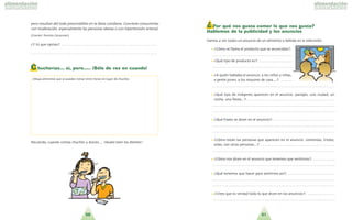 5150
pero resultan del todo prescindibles en la dieta cotidiana. Conviene consumirlas
con moderacio´n, especialmente las personas obesas o con hipertensio´n arterial.
Fuente: Revista Consumer .
?Y tu´ que opinas? . . . . . . . . . . . . . . . . . . . . . . . . . . . . . . . . . . . . . . . . . . . . . . . . . . . . .
. . . . . . . . . . . . . . . . . . . . . . . . . . . . . . . . . . . . . . . . . . . . . . . . . . . . . . . . . . . . . . . . . . . . . .
Chucherías... si, pero..... ¡Sólo de vez en cuando!
Recuerda, cuando comas chuches y dulces.... !la´vate bien los dientes!
¿ Por qué nos gusta comer lo que nos gusta?
Hablemos de la publicidad y los anuncios
Vamos a ver todos un anuncio de un alimento o bebida en la televisio´n.
•• ?Co´mo se llama el producto que se anunciaba?:
. . . . . . . . . . . . . . . . . . . . . . . . . . . . . . . . . . . . . . . . . . . .
•• ?Que´ tipo de producto es?: . . . . . . . . . . . . . . . . . .
. . . . . . . . . . . . . . . . . . . . . . . . . . . . . . . . . . . . . . . . . . . .
•• ?A quie´n hablaba el anuncio: a los nin˜os y nin˜as,
a gente joven, a los mayores de casa…?: . . . . . .
. . . . . . . . . . . . . . . . . . . . . . . . . . . . . . . . . . . . . . . . . . . . . . . . . . . . . . . . . . . . . . . . . . . .
•• ?Que´ tipo de ima´genes aparecen en el anuncio: paisajes, una ciudad, un
coche, una fiesta...?: . . . . . . . . . . . . . . . . . . . . . . . . . . . . . . . . . . . . . . . . . . . . . . . .
. . . . . . . . . . . . . . . . . . . . . . . . . . . . . . . . . . . . . . . . . . . . . . . . . . . . . . . . . . . . . . . . . . . .
. . . . . . . . . . . . . . . . . . . . . . . . . . . . . . . . . . . . . . . . . . . . . . . . . . . . . . . . . . . . . . . . . . . .
•• ?Que´ frases se dicen en el anuncio?: . . . . . . . . . . . . . . . . . . . . . . . . . . . . . . . . . .
. . . . . . . . . . . . . . . . . . . . . . . . . . . . . . . . . . . . . . . . . . . . . . . . . . . . . . . . . . . . . . . . . . . .
. . . . . . . . . . . . . . . . . . . . . . . . . . . . . . . . . . . . . . . . . . . . . . . . . . . . . . . . . . . . . . . . . . . .
•• ?Co´mo esta´n las personas que aparecen en el anuncio: contentas, tristes,
solas, con otras personas...?: . . . . . . . . . . . . . . . . . . . . . . . . . . . . . . . . . . . . . . . . .
. . . . . . . . . . . . . . . . . . . . . . . . . . . . . . . . . . . . . . . . . . . . . . . . . . . . . . . . . . . . . . . . . . . .
•• ?Co´mo nos dicen en el anuncio que tenemos que sentirnos?: . . . . . . . . . . . .
. . . . . . . . . . . . . . . . . . . . . . . . . . . . . . . . . . . . . . . . . . . . . . . . . . . . . . . . . . . . . . . . . . . .
•• ?Que´ tenemos que hacer para sentirnos asi´?: . . . . . . . . . . . . . . . . . . . . . . . . . .
. . . . . . . . . . . . . . . . . . . . . . . . . . . . . . . . . . . . . . . . . . . . . . . . . . . . . . . . . . . . . . . . . . . .
. . . . . . . . . . . . . . . . . . . . . . . . . . . . . . . . . . . . . . . . . . . . . . . . . . . . . . . . . . . . . . . . . . . .
•• ?Crees que es verdad todo lo que dicen en los anuncios?: . . . . . . . . . . . . . . .
. . . . . . . . . . . . . . . . . . . . . . . . . . . . . . . . . . . . . . . . . . . . . . . . . . . . . . . . . . . . . . . . . . . .
Dibuja alimentos que se pueden tomar entre horas en lugar de chuches.
 