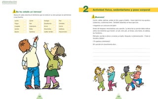 13
¡ Muévete!
Correr, saltar, patinar, andar en bici, jugar al balo´n... hacer ejercicio nos ayuda a
cuidarnos, a sentirnos bien. Tambie´n bailando se hace ejercicio.
!Hagamos un concurso de baile!
Antes de empezar necesitamos una cancio´n. La letra de la cancio´n debe indicar
co´mo nos tenemos que mover: un pie, otro pie, un brazo, una mano, la cabeza,
los hombros...
Pie´nsalo, escribe la letra e inventa un baile. Despue´s, la demostracio´n. !Todo el
mundo a bailar!
?Te apetece intentarlo?
Mi cancio´n en movimiento dice…
. . . . . . . . . . . . . . . . . . . . . . . . . . . . . . . . . . . . . . . . . . . . . . . . . . . . . . . . . . . . . . . . . . . . . .
. . . . . . . . . . . . . . . . . . . . . . . . . . . . . . . . . . . . . . . . . . . . . . . . . . . . . . . . . . . . . . . . . . . . . .
. . . . . . . . . . . . . . . . . . . . . . . . . . . . . . . . . . . . . . . . . . . . . . . . . . . . . . . . . . . . . . . . . . . . . .
. . . . . . . . . . . . . . . . . . . . . . . . . . . . . . . . . . . . . . . . . . . . . . . . . . . . . . . . . . . . . . . . . . . . . .
. . . . . . . . . . . . . . . . . . . . . . . . . . . . . . . . . . . . . . . . . . . . . . . . . . . . . . . . . . . . . . . . . . . . . .
Actividad física, sedentarismo y peso corporal
2¡ Se ha colado un intruso!
Busca en cada columna el alimento que no esta´ en su sitio porque no pertenece
a esa familia:
Leche Carne Acelgas Pan
Yogur Pan Zanahorias Cereales
Cuajada Calamares Arroz Carne
Jamo´n Pollo Alcachofas Galletas
Queso Sardinas Judi´as verdes Macarrones
12
 