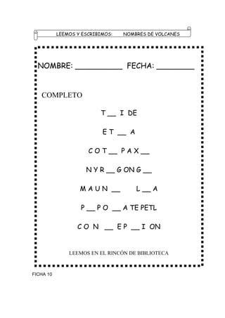 LEEMOS Y ESCRIBIMOS:   NOMBRES DE VOLCANES




  NOMBRE: __________ FECHA: ________


   COMPLETO

                          T __ I DE

                           E T __ A

                      C O T __ P A X __

                     N Y R __ G ON G __

                   M A U N __         L __ A

                   P __ P O __ A TE PETL

                  C O N __ E P __ I ON


               LEEMOS EN EL RINCÓN DE BIBLIOTECA


FICHA 10
 