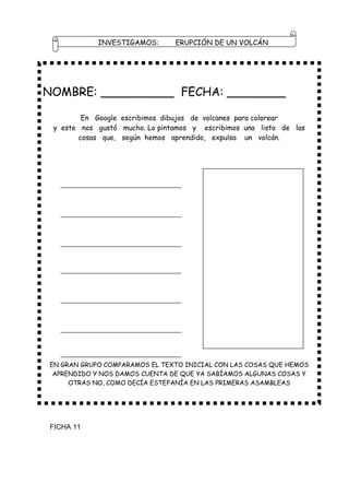 INVESTIGAMOS:       ERUPCIÓN DE UN VOLCÁN




NOMBRE: __________ FECHA: ________

        En Google escribimos dibujos de volcanes para colorear
 y este nos gustó mucho. Lo pintamos y escribimos una lista de las
       cosas que, según hemos aprendido, expulsa un volcán.




EN GRAN GRUPO COMPARAMOS EL TEXTO INICIAL CON LAS COSAS QUE HEMOS
 APRENDIDO Y NOS DAMOS CUENTA DE QUE YA SABÍAMOS ALGUNAS COSAS Y
     OTRAS NO, COMO DECÍA ESTEFANÍA EN LAS PRIMERAS ASAMBLEAS




FICHA 11
 