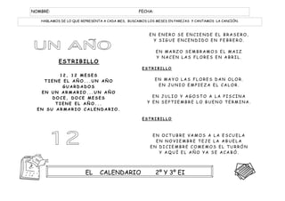 NOMBRE:                                          FECHA:

   HABLAMOS DE LO QUE REPRESENTA A CADA MES, BUSCAMOS LOS MESES EN PAREJAS Y CANTAMOS LA CANCIÓN.



                                                      EN ENERO SE ENCIENDE EL BRASERO,
                                                       Y SIGUE ENCENDIDO EN FEBRERO.

                                                          EN MARZO SEMBRAMOS EL MAIZ
                                                          Y NACEN LAS FLORES EN ABRIL.
           ESTRIBILLO
                                                   ESTRIBILLO
         12, 12 MESES
    TIENE EL AÑO...UN AÑO                                 EN MAYO LAS FLORES DAN OLOR.
          GUARDADOS                                        EN JUNIO EMPIEZA EL CALOR.
   EN UN ARMARIO...UN AÑO
       DOCE, DOCE MESES                                EN JULIO Y AGOSTO A LA PISCINA
        TIENE EL AÑO...                              Y EN SEPTIEMBRE LO BUENO TERMINA.
  EN SU ARMARIO CALENDARIO.

                                                   ESTRIBILLO



                                                       EN OCTUBRE VAMOS A LA ESCUELA
                                                        EN NOVIEMBRE TEJE LA ABUELA
                                                      EN DICIEMBRE COMEMOS EL TURRÓN
                                                         Y AQUÍ EL AÑO YA SE ACABÓ.

                                                   ESTRIBILLO

                        EL     CALENDARIO                 2º Y 3º EI
 