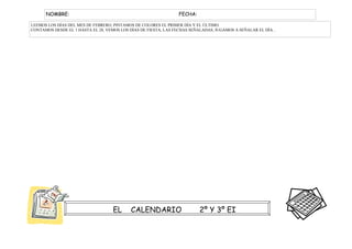 NOMBRE:                                                    FECHA:

LEEMOS LOS DÍAS DEL MES DE FEBRERO, PINTAMOS DE COLORES EL PRIMER DÍA Y EL ÚLTIMO.
CONTAMOS DESDE EL 1 HASTA EL 28, VEMOS LOS DÍAS DE FIESTA, LAS FECHAS SEÑALADAS, JUGAMOS A SEÑALAR EL DÍA...




                                    EL      CALENDARIO                    2º Y 3º EI
 