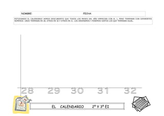 NOMBRE:                                               FECHA:

ESTUDIANDO EL CALENDARIO HEMOS DESCUBIERTO QUE TODOS LOS MESES DEL AÑO EMPIEZAN CON EL 1, PERO TERMINAN CON DIFERENTES
NÚMEROS: UNOS TERMINAN EN 28, OTROS EN 30 Y OTROS EN 31. LOS ORDENAMOS Y PONEMOS JUNTOS LOS QUE TERMINAN IGUAL.




                                EL     CALENDARIO                   2º Y 3º EI
 