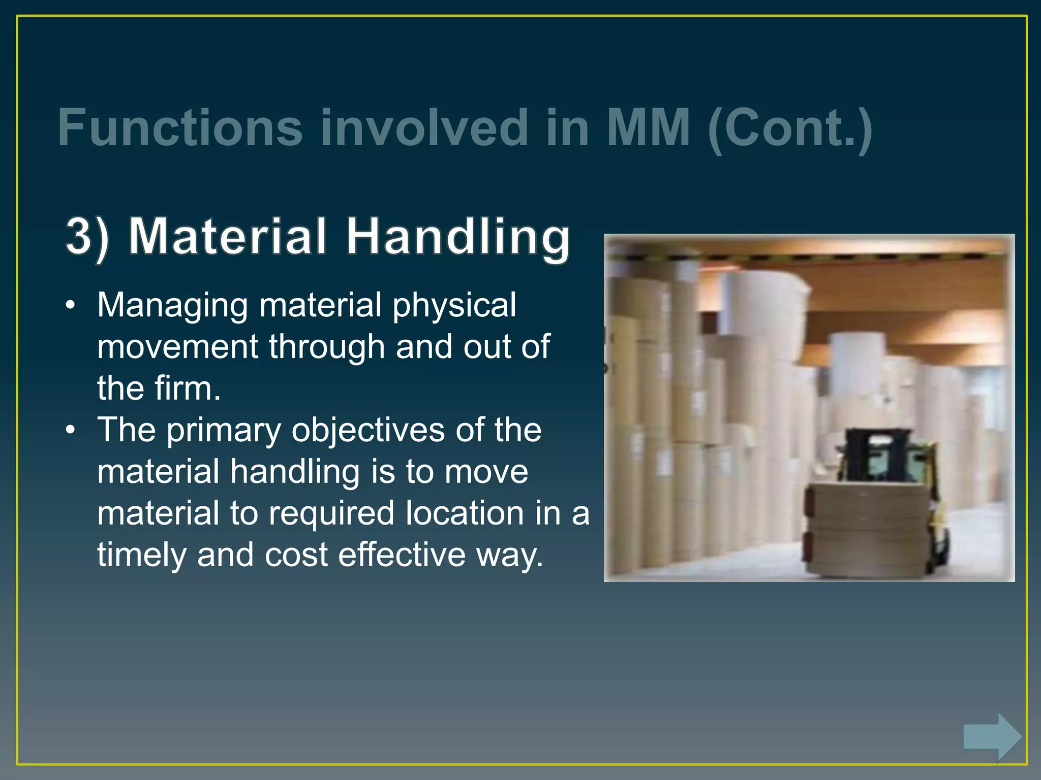 Functions involved in MM (Cont.)
• Managing material physical
movement through and out of
the firm.
• The primary objectives of the
material handling is to move
material to required location in a
timely and cost effective way.
 