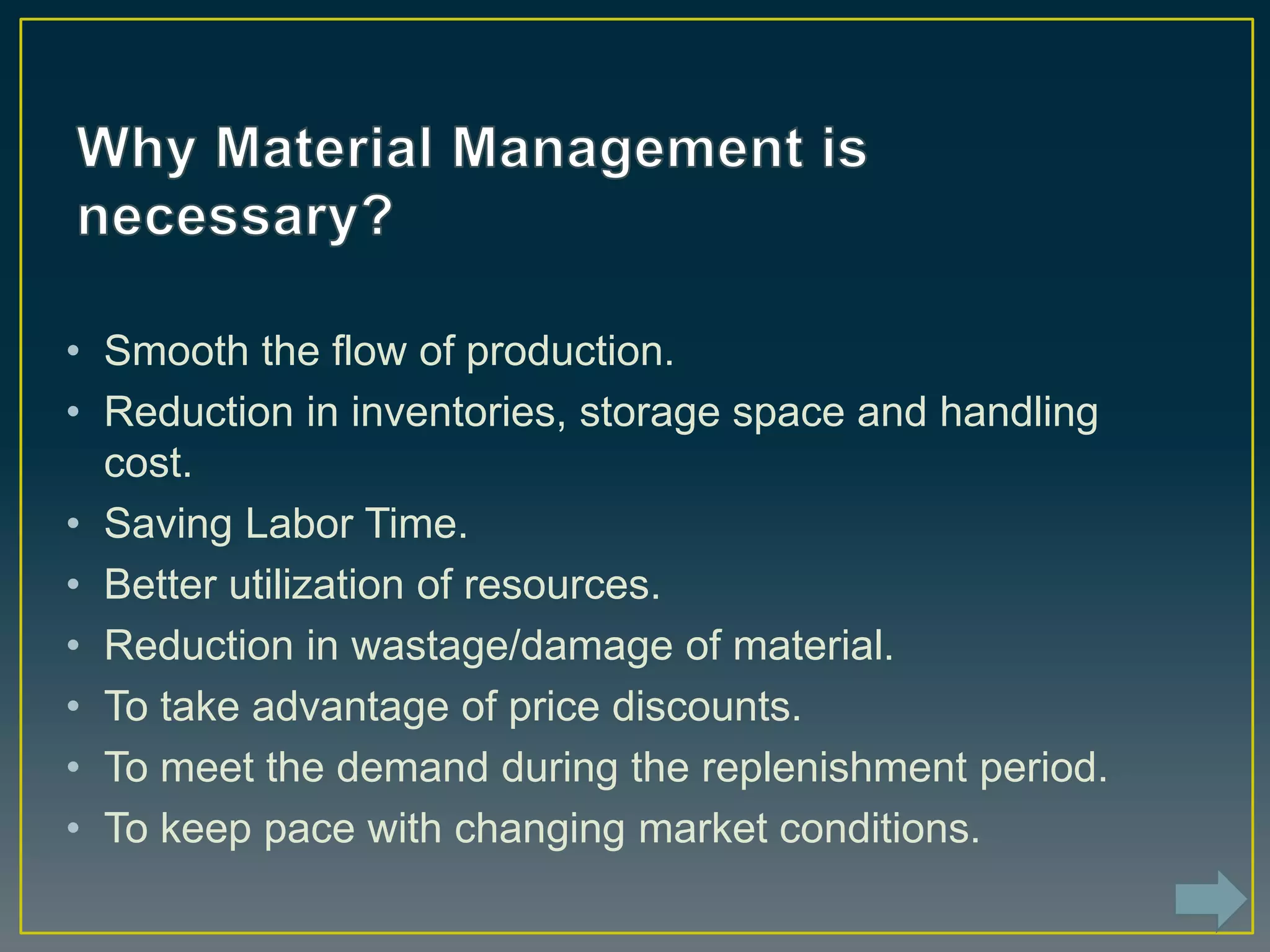 • Smooth the flow of production.
• Reduction in inventories, storage space and handling
cost.
• Saving Labor Time.
• Better utilization of resources.
• Reduction in wastage/damage of material.
• To take advantage of price discounts.
• To meet the demand during the replenishment period.
• To keep pace with changing market conditions.
 