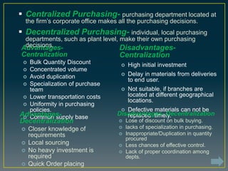 Advantages-
Centralization
 Bulk Quantity Discount
 Concentrated volume
 Avoid duplication
 Specialization of purchase
team
 Lower transportation costs
 Uniformity in purchasing
policies.
 Common supply baseAdvantages-
Decentralization
 Closer knowledge of
requirements
 Local sourcing
 No heavy investment is
required
 Quick Order placing
Disadvantages-
Centralization
 High initial investment
 Delay in materials from deliveries
to end user.
 Not suitable, if branches are
located at different geographical
locations.
 Defective materials can not be
replaced timely.Disadvantages- Decentralization
 Lose of discount on bulk buying.
 lacks of specialization in purchasing.
 Inappropriate/Duplication in quantity
procured
 Less chances of effective control.
 Lack of proper coordination among
depts.
 Centralized Purchasing- purchasing department located at
the firm’s corporate office makes all the purchasing decisions.
 Decentralized Purchasing- individual, local purchasing
departments, such as plant level, make their own purchasing
decisions.
 