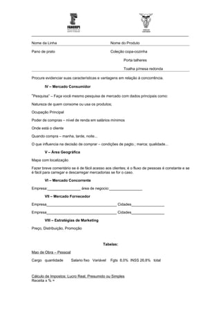 ____________________________________________________________________________

Nome da Linha                                   Nome do Produto

Pano de prato                                   Coleção copa-cozinha

                                                       Porta talheres

                                                       Toalha p/mesa redonda

Procure evidenciar suas características e vantagens em relação à concorrência.

       IV – Mercado Consumidor

“Pesquisa” – Faça você mesmo pesquisa de mercado com dados principais como:
Natureza de quem consome ou usa os produtos;

Ocupação Principal

Poder de compras – nível de renda em salários mínimos

Onde está o cliente

Quando compra – manha, tarde, noite...

O que influencia na decisão de comprar – condições de pagto.; marca; qualidade...

       V – Área Geográfica

Mapa com localização

Fazer breve comentário se é de fácil acesso aos clientes; é o fluxo de pessoas é constante e se
é fácil para carregar e descarregar mercadorias se for o caso.

       VI – Mercado Concorrente

Empresa:________________ área de negocio:________________

       VII – Mercado Fornecedor

Empresa__________________________________ Cidades________________

Empresa__________________________________ Cidades________________

       VIII – Estratégias de Marketing

Preço, Distribuição, Promoção



                                           Tabelas:

Mao de Obra – Pessoal

Cargo quantidade        Salario fixo Variável   Fgts 8,0% INSS 26,8% total



Cálculo de Impostos: Lucro Real, Presumido ou Simples
Receita x % =
 