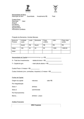 Necessidade de Bens:
Descrição do bem     Quantidade          Investimento R$        Total

Custos Fixos:
Descrição      Valor
Aluguel
Pro-labore
Depreciação
Agua/luz/fone
Honorarios contábeis




Projeção da Demanda x Vendas Mensais

Nome do        Unidade    custo     Demanda        Preço            CMV      Preço total
Produto        custo                               unitário                  venda

               Quant      R$        Quant          R$               R$       R$

Calça          100        50        20             80               1.000    1.600,00

totais



Necessidade de Capital>>>>>>>>>>>>>>>x + y = R$ ___________________

X - Total dos Investimentos     - tabela de bens = R$ ____________________

Y - Capital de giro             - total cálculo abaixo = R$ __________________


Custos Fixos x 3 meses = R$ ___________

Custos Variáveis (cmv, comissões, impostos) x 2 meses = R$ _____________



Fontes de Capital:

Origem do capital               natureza                 valor R$

Por integralização

Sócio 1                         dinheiro

Sócio 2                         caminhonete

Por financiamentos

Banco...                        dinheiro – prazo



Análise Financeira:

                               DRE Projetada
 