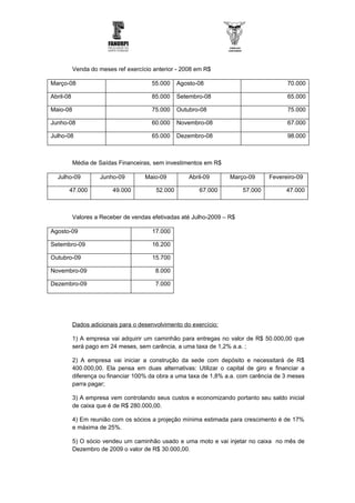 Venda do meses ref exercício anterior - 2008 em R$

Março-08                               55.000     Agosto-08                             70.000

Abril-08                               85.000     Setembro-08                           65.000

Maio-08                                75.000     Outubro-08                            75.000

Junho-08                               60.000     Novembro-08                           67.000

Julho-08                               65.000     Dezembro-08                           98.000



           Média de Saídas Financeiras, sem investimentos em R$

  Julho-09           Junho-09        Maio-09          Abril-09      Março-09      Fevereiro-09

       47.000            49.000          52.000           67.000        57.000          47.000



           Valores a Receber de vendas efetivadas até Julho-2009 – R$

Agosto-09                               17.000

Setembro-09                             16.200

Outubro-09                              15.700

Novembro-09                              8.000

Dezembro-09                              7.000




           Dados adicionais para o desenvolvimento do exercício:

           1) A empresa vai adquirir um caminhão para entregas no valor de R$ 50.000,00 que
           será pago em 24 meses, sem carência, a uma taxa de 1,2% a.a. ;

           2) A empresa vai iniciar a construção da sede com depósito e necessitará de R$
           400.000,00. Ela pensa em duas alternativas: Utilizar o capital de giro e financiar a
           diferença ou financiar 100% da obra a uma taxa de 1,8% a.a. com carência de 3 meses
           parra pagar;

           3) A empresa vem controlando seus custos e economizando portanto seu saldo inicial
           de caixa que é de R$ 280.000,00.

           4) Em reunião com os sócios a projeção mínima estimada para crescimento é de 17%
           e máxima de 25%.

           5) O sócio vendeu um caminhão usado e uma moto e vai injetar no caixa no mês de
           Dezembro de 2009 o valor de R$ 30.000,00.
 