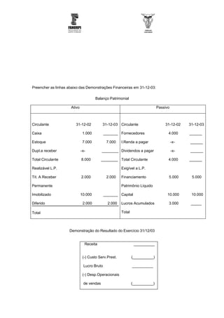 Preencher as linhas abaixo das Demonstrações Financeiras em 31-12-03:

                                      Balanço Patrimonial

                     Ativo                                                   Passivo



Circulante              31-12-02          31-12-03 Circulante                    31-12-02    31-12-03

Caixa                         1.000         _______ Fornecedores                   4.000     ______

Estoque                       7.000          7.000    I.Renda a pagar                  -x-   ______

Dupl.a receber               -x-          ________ Dividendos a pagar                  -x-   ______

Total Circulante             8.000        ________ Total Circulante                4.000     ______

Realizável L.P.                                       Exigível a L.P.

Tít. A Receber               2.000           2.000    Financiamento                5.000      5.000

Permanente                                            Patrimônio Líquido

Imobilizado                  10.000         _______ Capital                        10.000     10.000

Diferido                      2.000           2.000   Lucros Acumulados            3.000      _____

Total                                                 Total



                    Demonstração do Resultado do Exercício 31/12/03


                               Receita                         __________


                              (-) Custo Serv.Prest.           (__________)

                              Lucro Bruto                     __________

                              (-) Desp.Operacionais

                              de vendas                       (__________)
 